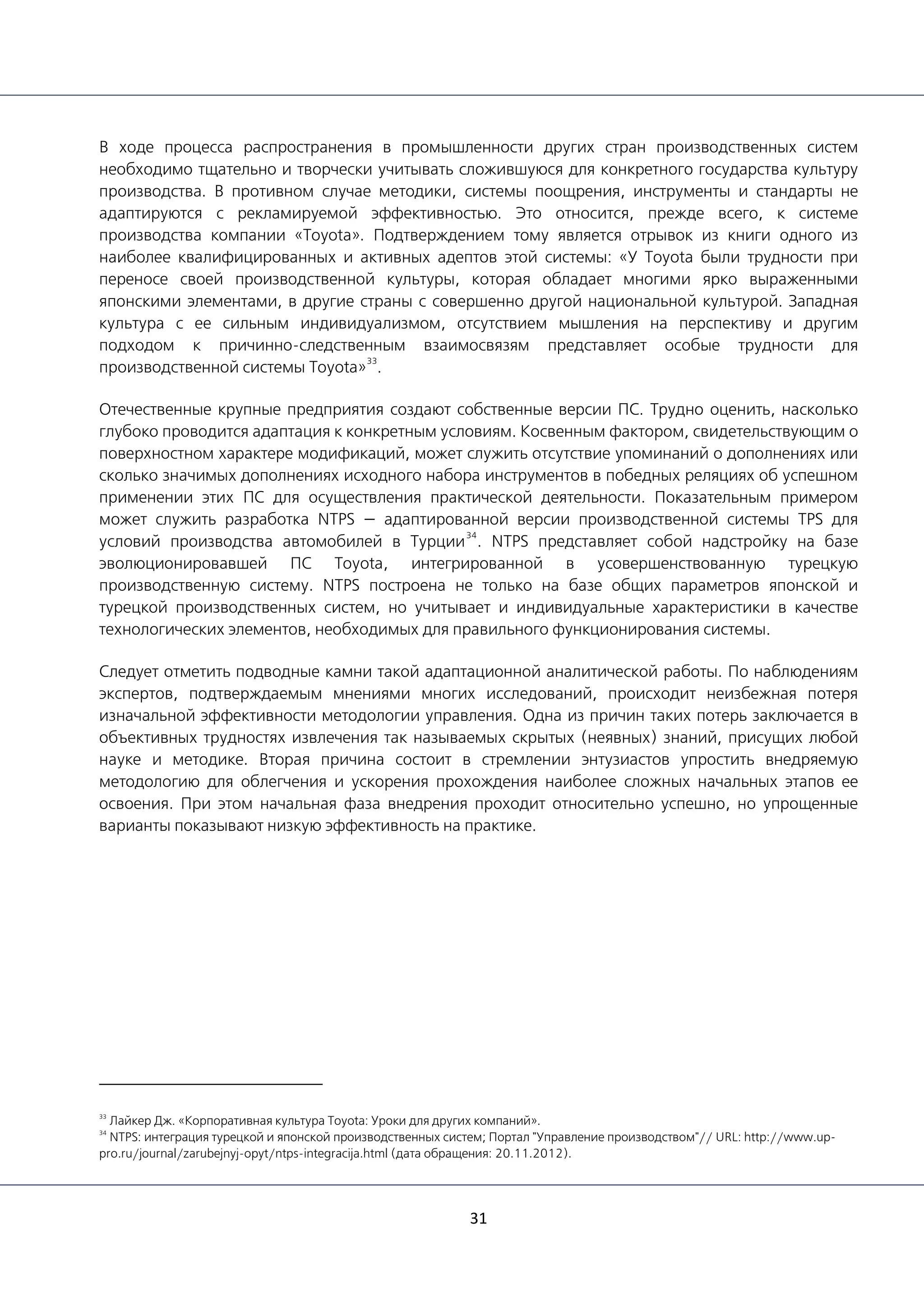 31
В ходе процесса распространения в промышленности других стран производственных систем
необходимо тщательно и творчески учитывать сложившуюся для конкретного государства культуру
производства. В противном случае методики, системы поощрения, инструменты и стандарты не
адаптируются с рекламируемой эффективностью. Это относится, прежде всего, к системе
производства компании «Toyota». Подтверждением тому является отрывок из книги одного из
наиболее квалифицированных и активных адептов этой системы: «У Toyota были трудности при
переносе своей производственной культуры, которая обладает многими ярко выраженными
японскими элементами, в другие страны с совершенно другой национальной культурой. Западная
культура с ее сильным индивидуализмом, отсутствием мышления на перспективу и другим
подходом к причинно-следственным взаимосвязям представляет особые трудности для
производственной системы Toyota»
33
.
Отечественные крупные предприятия создают собственные версии ПС. Трудно оценить, насколько
глубоко проводится адаптация к конкретным условиям. Косвенным фактором, свидетельствующим о
поверхностном характере модификаций, может служить отсутствие упоминаний о дополнениях или
сколько значимых дополнениях исходного набора инструментов в победных реляциях об успешном
применении этих ПС для осуществления практической деятельности. Показательным примером
может служить разработка NTPS — адаптированной версии производственной системы TPS для
условий производства автомобилей в Турции
34
. NTPS представляет собой надстройку на базе
эволюционировавшей ПС Toyota, интегрированной в усовершенствованную турецкую
производственную систему. NTPS построена не только на базе общих параметров японской и
турецкой производственных систем, но учитывает и индивидуальные характеристики в качестве
технологических элементов, необходимых для правильного функционирования системы.
Следует отметить подводные камни такой адаптационной аналитической работы. По наблюдениям
экспертов, подтверждаемым мнениями многих исследований, происходит неизбежная потеря
изначальной эффективности методологии управления. Одна из причин таких потерь заключается в
объективных трудностях извлечения так называемых скрытых (неявных) знаний, присущих любой
науке и методике. Вторая причина состоит в стремлении энтузиастов упростить внедряемую
методологию для облегчения и ускорения прохождения наиболее сложных начальных этапов ее
освоения. При этом начальная фаза внедрения проходит относительно успешно, но упрощенные
варианты показывают низкую эффективность на практике.
33
Лайкер Дж. «Корпоративная культура Toyota: Уроки для других компаний».
34
NTPS: интеграция турецкой и японской производственных систем; Портал "Управление производством"// URL: http://www.up-
pro.ru/journal/zarubejnyj-opyt/ntps-integracija.html (дата обращения: 20.11.2012).
 
