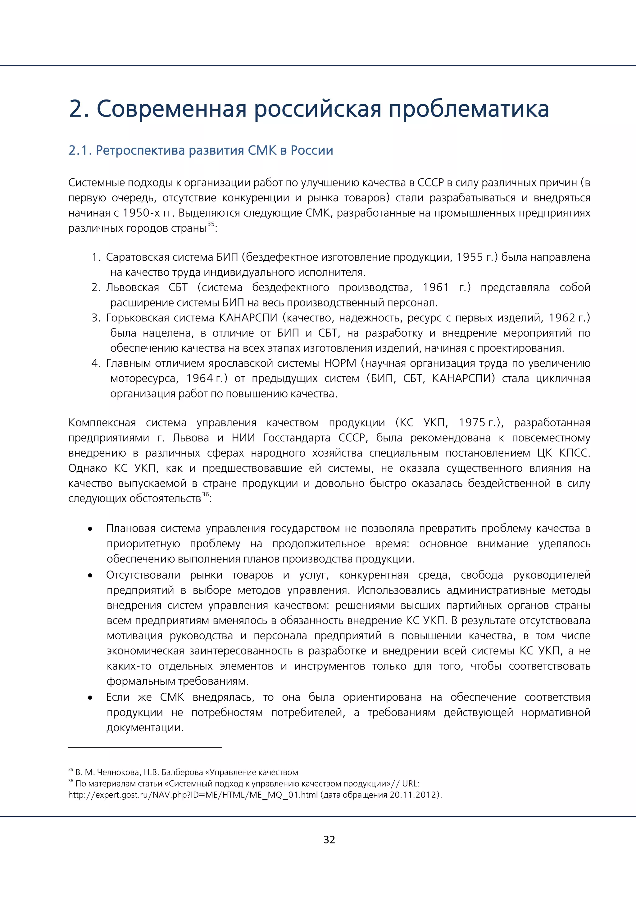 32
2. Современная российская проблематика
2.1. Ретроспектива развития СМК в России
Системные подходы к организации работ по улучшению качества в СССР в силу различных причин (в
первую очередь, отсутствие конкуренции и рынка товаров) стали разрабатываться и внедряться
начиная с 1950-х гг. Выделяются следующие СМК, разработанные на промышленных предприятиях
различных городов страны
35
:
1. Саратовская система БИП (бездефектное изготовление продукции, 1955 г.) была направлена
на качество труда индивидуального исполнителя.
2. Львовская СБТ (система бездефектного производства, 1961 г.) представляла собой
расширение системы БИП на весь производственный персонал.
3. Горьковская система КАНАРСПИ (качество, надежность, ресурс с первых изделий, 1962 г.)
была нацелена, в отличие от БИП и СБТ, на разработку и внедрение мероприятий по
обеспечению качества на всех этапах изготовления изделий, начиная с проектирования.
4. Главным отличием ярославской системы НОРМ (научная организация труда по увеличению
моторесурса, 1964 г.) от предыдущих систем (БИП, СБТ, КАНАРСПИ) стала цикличная
организация работ по повышению качества.
Комплексная система управления качеством продукции (КС УКП, 1975 г.), разработанная
предприятиями г. Львова и НИИ Госстандарта СССР, была рекомендована к повсеместному
внедрению в различных сферах народного хозяйства специальным постановлением ЦК КПСС.
Однако КС УКП, как и предшествовавшие ей системы, не оказала существенного влияния на
качество выпускаемой в стране продукции и довольно быстро оказалась бездейственной в силу
следующих обстоятельств
36
:
• Плановая система управления государством не позволяла превратить проблему качества в
приоритетную проблему на продолжительное время: основное внимание уделялось
обеспечению выполнения планов производства продукции.
• Отсутствовали рынки товаров и услуг, конкурентная среда, свобода руководителей
предприятий в выборе методов управления. Использовались административные методы
внедрения систем управления качеством: решениями высших партийных органов страны
всем предприятиям вменялось в обязанность внедрение КС УКП. В результате отсутствовала
мотивация руководства и персонала предприятий в повышении качества, в том числе
экономическая заинтересованность в разработке и внедрении всей системы КС УКП, а не
каких-то отдельных элементов и инструментов только для того, чтобы соответствовать
формальным требованиям.
• Если же СМК внедрялась, то она была ориентирована на обеспечение соответствия
продукции не потребностям потребителей, а требованиям действующей нормативной
документации.
35
В. М. Челнокова, Н.В. Балберова «Управление качеством
36
По материалам статьи «Системный подход к управлению качеством продукции»// URL:
http://expert.gost.ru/NAV.php?ID=ME/HTML/ME_MQ_01.html (дата обращения 20.11.2012).
 