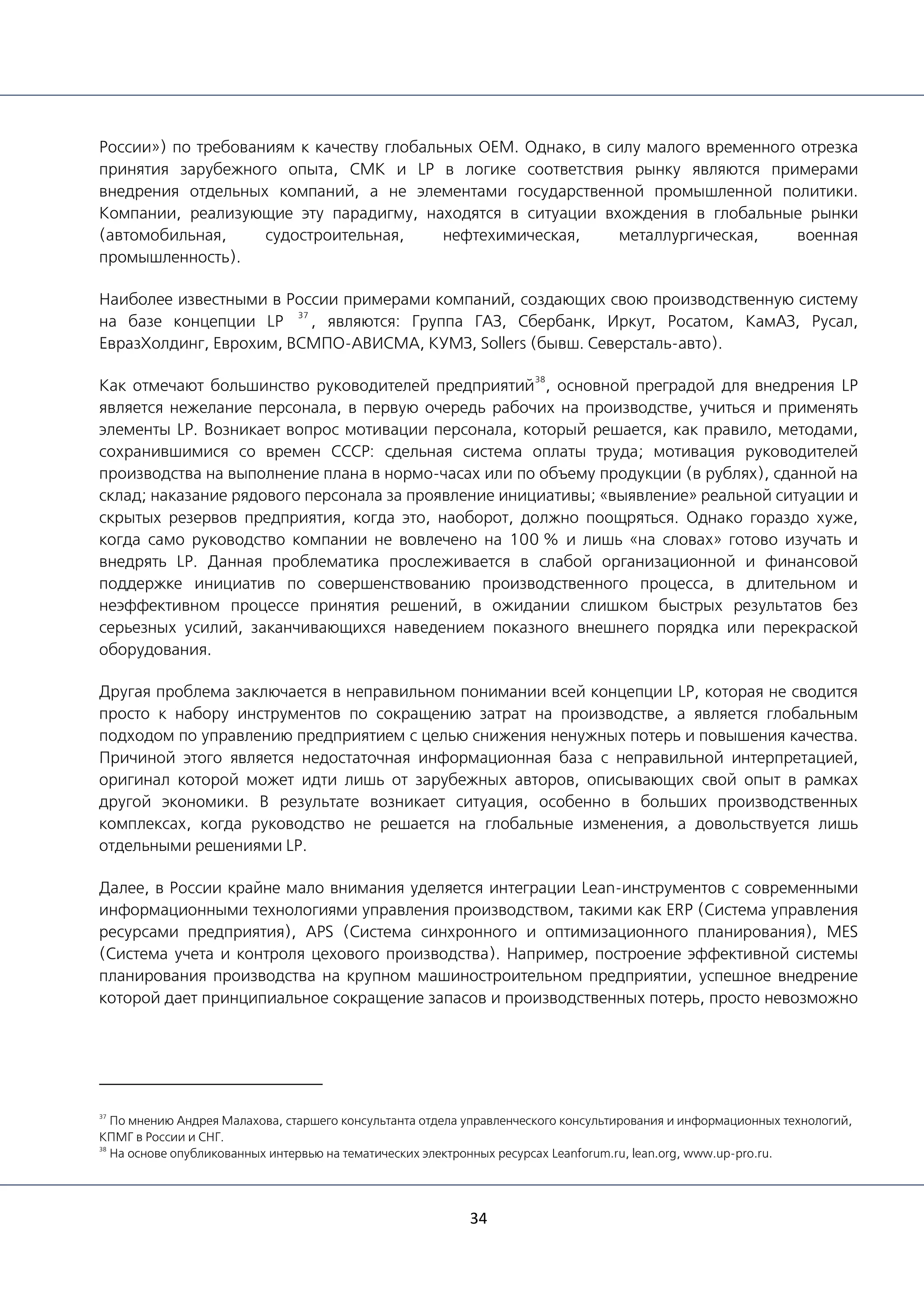 34
России») по требованиям к качеству глобальных OEM. Однако, в силу малого временного отрезка
принятия зарубежного опыта, СМК и LP в логике соответствия рынку являются примерами
внедрения отдельных компаний, а не элементами государственной промышленной политики.
Компании, реализующие эту парадигму, находятся в ситуации вхождения в глобальные рынки
(автомобильная, судостроительная, нефтехимическая, металлургическая, военная
промышленность).
Наиболее известными в России примерами компаний, создающих свою производственную систему
на базе концепции LP
37
, являются: Группа ГАЗ, Сбербанк, Иркут, Росатом, КамАЗ, Русал,
ЕвразХолдинг, Еврохим, ВСМПО-АВИСМА, КУМЗ, Sollers (бывш. Северсталь-авто).
Как отмечают большинство руководителей предприятий
38
, основной преградой для внедрения LP
является нежелание персонала, в первую очередь рабочих на производстве, учиться и применять
элементы LP. Возникает вопрос мотивации персонала, который решается, как правило, методами,
сохранившимися со времен СССР: сдельная система оплаты труда; мотивация руководителей
производства на выполнение плана в нормо-часах или по объему продукции (в рублях), сданной на
склад; наказание рядового персонала за проявление инициативы; «выявление» реальной ситуации и
скрытых резервов предприятия, когда это, наоборот, должно поощряться. Однако гораздо хуже,
когда само руководство компании не вовлечено на 100 % и лишь «на словах» готово изучать и
внедрять LP. Данная проблематика прослеживается в слабой организационной и финансовой
поддержке инициатив по совершенствованию производственного процесса, в длительном и
неэффективном процессе принятия решений, в ожидании слишком быстрых результатов без
серьезных усилий, заканчивающихся наведением показного внешнего порядка или перекраской
оборудования.
Другая проблема заключается в неправильном понимании всей концепции LP, которая не сводится
просто к набору инструментов по сокращению затрат на производстве, а является глобальным
подходом по управлению предприятием с целью снижения ненужных потерь и повышения качества.
Причиной этого является недостаточная информационная база с неправильной интерпретацией,
оригинал которой может идти лишь от зарубежных авторов, описывающих свой опыт в рамках
другой экономики. В результате возникает ситуация, особенно в больших производственных
комплексах, когда руководство не решается на глобальные изменения, а довольствуется лишь
отдельными решениями LP.
Далее, в России крайне мало внимания уделяется интеграции Lean-инструментов с современными
информационными технологиями управления производством, такими как ERP (Система управления
ресурсами предприятия), APS (Система синхронного и оптимизационного планирования), MES
(Система учета и контроля цехового производства). Например, построение эффективной системы
планирования производства на крупном машиностроительном предприятии, успешное внедрение
которой дает принципиальное сокращение запасов и производственных потерь, просто невозможно
37
По мнению Андрея Малахова, старшего консультанта отдела управленческого консультирования и информационных технологий,
КПМГ в России и СНГ.
38
На основе опубликованных интервью на тематических электронных ресурсах Leanforum.ru, lean.org, www.up-pro.ru.
 