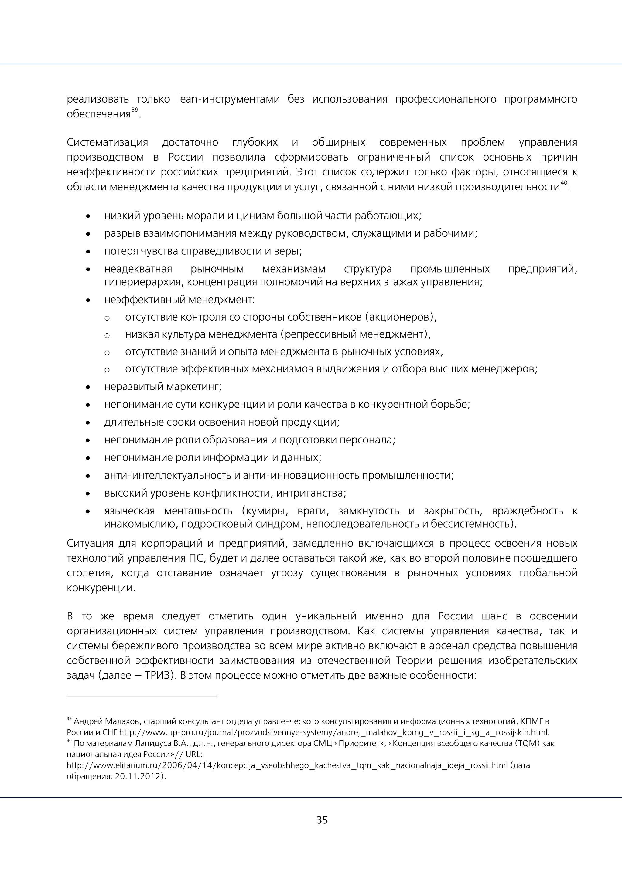 35
реализовать только lean-инструментами без использования профессионального программного
обеспечения
39
.
Систематизация достаточно глубоких и обширных современных проблем управления
производством в России позволила сформировать ограниченный список основных причин
неэффективности российских предприятий. Этот список содержит только факторы, относящиеся к
области менеджмента качества продукции и услуг, связанной с ними низкой производительности
40
:
• низкий уровень морали и цинизм большой части работающих;
• разрыв взаимопонимания между руководством, служащими и рабочими;
• потеря чувства справедливости и веры;
• неадекватная рыночным механизмам структура промышленных предприятий,
гипериерархия, концентрация полномочий на верхних этажах управления;
• неэффективный менеджмент:
o отсутствие контроля со стороны собственников (акционеров),
o низкая культура менеджмента (репрессивный менеджмент),
o отсутствие знаний и опыта менеджмента в рыночных условиях,
o отсутствие эффективных механизмов выдвижения и отбора высших менеджеров;
• неразвитый маркетинг;
• непонимание сути конкуренции и роли качества в конкурентной борьбе;
• длительные сроки освоения новой продукции;
• непонимание роли образования и подготовки персонала;
• непонимание роли информации и данных;
• анти-интеллектуальность и анти-инновационность промышленности;
• высокий уровень конфликтности, интриганства;
• языческая ментальность (кумиры, враги, замкнутость и закрытость, враждебность к
инакомыслию, подростковый синдром, непоследовательность и бессистемность).
Ситуация для корпораций и предприятий, замедленно включающихся в процесс освоения новых
технологий управления ПС, будет и далее оставаться такой же, как во второй половине прошедшего
столетия, когда отставание означает угрозу существования в рыночных условиях глобальной
конкуренции.
В то же время следует отметить один уникальный именно для России шанс в освоении
организационных систем управления производством. Как системы управления качества, так и
системы бережливого производства во всем мире активно включают в арсенал средства повышения
собственной эффективности заимствования из отечественной Теории решения изобретательских
задач (далее — ТРИЗ). В этом процессе можно отметить две важные особенности:
39
Андрей Малахов, старший консультант отдела управленческого консультирования и информационных технологий, КПМГ в
России и СНГ http://www.up-pro.ru/journal/prozvodstvennye-systemy/andrej_malahov_kpmg_v_rossii_i_sg_a_rossijskih.html.
40
По материалам Лапидуса В.А., д.т.н., генерального директора СМЦ «Приоритет»; «Концепция всеобщего качества (TQM) как
национальная идея России»// URL:
http://www.elitarium.ru/2006/04/14/koncepcija_vseobshhego_kachestva_tqm_kak_nacionalnaja_ideja_rossii.html (дата
обращения: 20.11.2012).
 