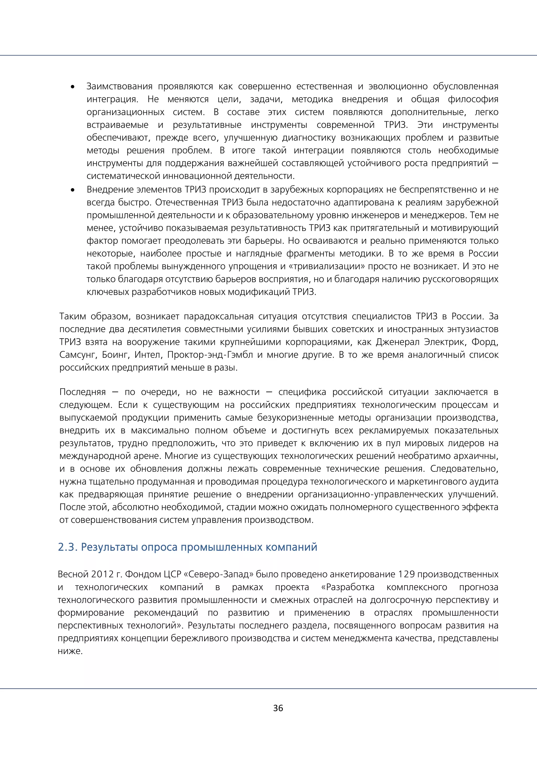 36
• Заимствования проявляются как совершенно естественная и эволюционно обусловленная
интеграция. Не меняются цели, задачи, методика внедрения и общая философия
организационных систем. В составе этих систем появляются дополнительные, легко
встраиваемые и результативные инструменты современной ТРИЗ. Эти инструменты
обеспечивают, прежде всего, улучшенную диагностику возникающих проблем и развитые
методы решения проблем. В итоге такой интеграции появляются столь необходимые
инструменты для поддержания важнейшей составляющей устойчивого роста предприятий —
систематической инновационной деятельности.
• Внедрение элементов ТРИЗ происходит в зарубежных корпорациях не беспрепятственно и не
всегда быстро. Отечественная ТРИЗ была недостаточно адаптирована к реалиям зарубежной
промышленной деятельности и к образовательному уровню инженеров и менеджеров. Тем не
менее, устойчиво показываемая результативность ТРИЗ как притягательный и мотивирующий
фактор помогает преодолевать эти барьеры. Но осваиваются и реально применяются только
некоторые, наиболее простые и наглядные фрагменты методики. В то же время в России
такой проблемы вынужденного упрощения и «тривиализации» просто не возникает. И это не
только благодаря отсутствию барьеров восприятия, но и благодаря наличию русскоговорящих
ключевых разработчиков новых модификаций ТРИЗ.
Таким образом, возникает парадоксальная ситуация отсутствия специалистов ТРИЗ в России. За
последние два десятилетия совместными усилиями бывших советских и иностранных энтузиастов
ТРИЗ взята на вооружение такими крупнейшими корпорациями, как Дженерал Электрик, Форд,
Самсунг, Боинг, Интел, Проктор-энд-Гэмбл и многие другие. В то же время аналогичный список
российских предприятий меньше в разы.
Последняя — по очереди, но не важности — специфика российской ситуации заключается в
следующем. Если к существующим на российских предприятиях технологическим процессам и
выпускаемой продукции применить самые безукоризненные методы организации производства,
внедрить их в максимально полном объеме и достигнуть всех рекламируемых показательных
результатов, трудно предположить, что это приведет к включению их в пул мировых лидеров на
международной арене. Многие из существующих технологических решений необратимо архаичны,
и в основе их обновления должны лежать современные технические решения. Следовательно,
нужна тщательно продуманная и проводимая процедура технологического и маркетингового аудита
как предваряющая принятие решение о внедрении организационно-управленческих улучшений.
После этой, абсолютно необходимой, стадии можно ожидать полномерного существенного эффекта
от совершенствования систем управления производством.
2.3. Результаты опроса промышленных компаний
Весной 2012 г. Фондом ЦСР «Северо-Запад» было проведено анкетирование 129 производственных
и технологических компаний в рамках проекта «Разработка комплексного прогноза
технологического развития промышленности и смежных отраслей на долгосрочную перспективу и
формирование рекомендаций по развитию и применению в отраслях промышленности
перспективных технологий». Результаты последнего раздела, посвященного вопросам развития на
предприятиях концепции бережливого производства и систем менеджмента качества, представлены
ниже.
 