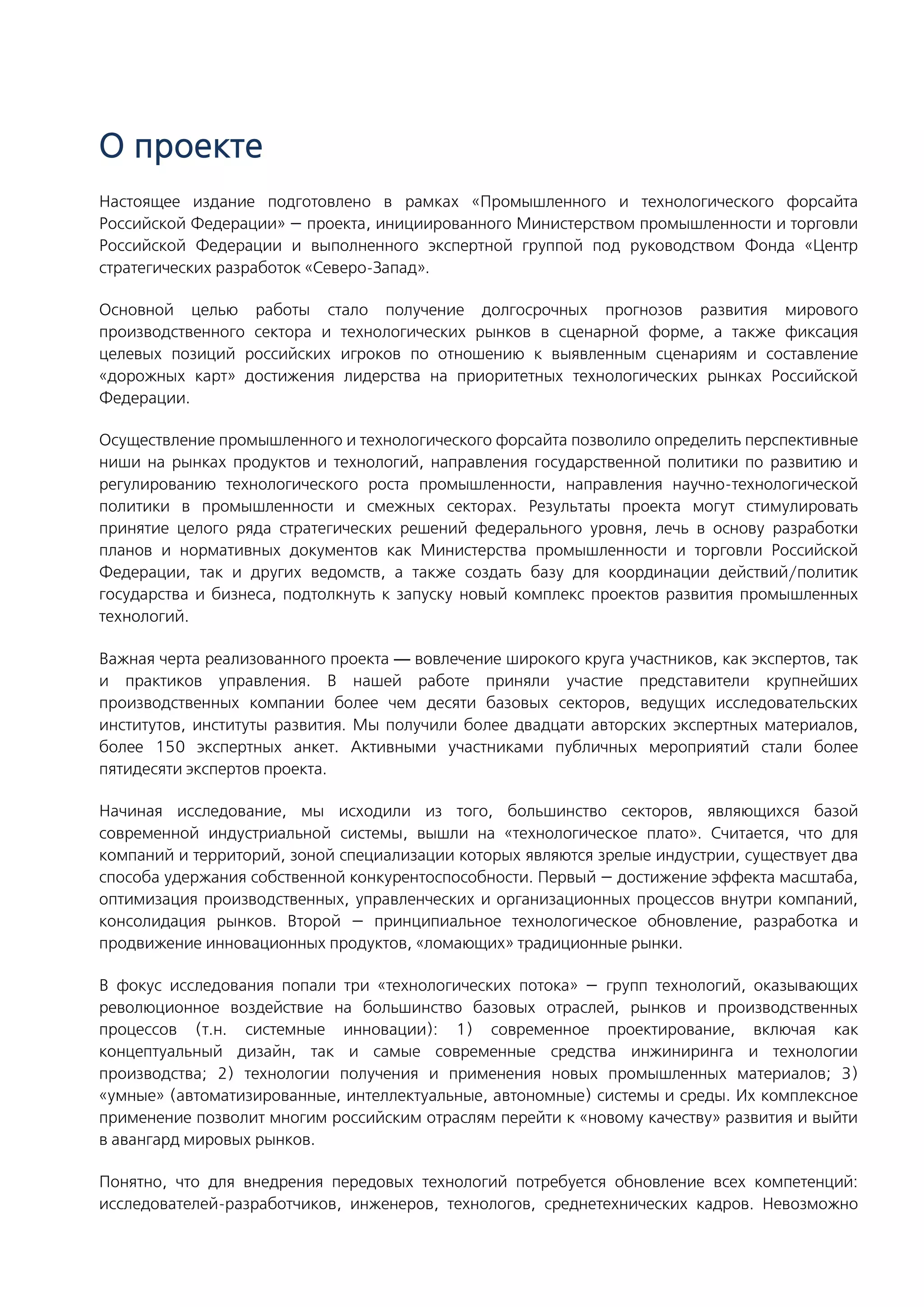 О проекте
Настоящее издание подготовлено в рамках «Промышленного и технологического форсайта
Российской Федерации» — проекта, инициированного Министерством промышленности и торговли
Российской Федерации и выполненного экспертной группой под руководством Фонда «Центр
стратегических разработок «Северо-Запад».
Основной целью работы стало получение долгосрочных прогнозов развития мирового
производственного сектора и технологических рынков в сценарной форме, а также фиксация
целевых позиций российских игроков по отношению к выявленным сценариям и составление
«дорожных карт» достижения лидерства на приоритетных технологических рынках Российской
Федерации.
Осуществление промышленного и технологического форсайта позволило определить перспективные
ниши на рынках продуктов и технологий, направления государственной политики по развитию и
регулированию технологического роста промышленности, направления научно-технологической
политики в промышленности и смежных секторах. Результаты проекта могут стимулировать
принятие целого ряда стратегических решений федерального уровня, лечь в основу разработки
планов и нормативных документов как Министерства промышленности и торговли Российской
Федерации, так и других ведомств, а также создать базу для координации действий/политик
государства и бизнеса, подтолкнуть к запуску новый комплекс проектов развития промышленных
технологий.
Важная черта реализованного проекта — вовлечение широкого круга участников, как экспертов, так
и практиков управления. В нашей работе приняли участие представители крупнейших
производственных компании более чем десяти базовых секторов, ведущих исследовательских
институтов, институты развития. Мы получили более двадцати авторских экспертных материалов,
более 150 экспертных анкет. Активными участниками публичных мероприятий стали более
пятидесяти экспертов проекта.
Начиная исследование, мы исходили из того, большинство секторов, являющихся базой
современной индустриальной системы, вышли на «технологическое плато». Считается, что для
компаний и территорий, зоной специализации которых являются зрелые индустрии, существует два
способа удержания собственной конкурентоспособности. Первый — достижение эффекта масштаба,
оптимизация производственных, управленческих и организационных процессов внутри компаний,
консолидация рынков. Второй — принципиальное технологическое обновление, разработка и
продвижение инновационных продуктов, «ломающих» традиционные рынки.
В фокус исследования попали три «технологических потока» — групп технологий, оказывающих
революционное воздействие на большинство базовых отраслей, рынков и производственных
процессов (т.н. системные инновации): 1) современное проектирование, включая как
концептуальный дизайн, так и самые современные средства инжиниринга и технологии
производства; 2) технологии получения и применения новых промышленных материалов; 3)
«умные» (автоматизированные, интеллектуальные, автономные) системы и среды. Их комплексное
применение позволит многим российским отраслям перейти к «новому качеству» развития и выйти
в авангард мировых рынков.
Понятно, что для внедрения передовых технологий потребуется обновление всех компетенций:
исследователей-разработчиков, инженеров, технологов, среднетехнических кадров. Невозможно
 