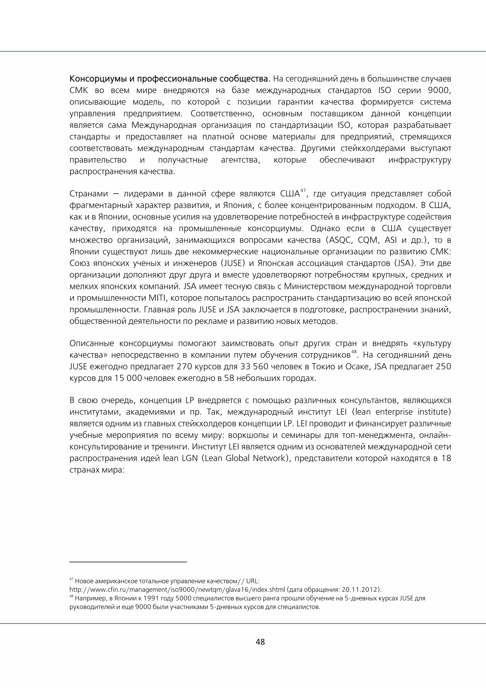 48
Консорциумы и профессиональные сообщества. На сегодняшний день в большинстве случаев
СМК во всем мире внедряются на базе международных стандартов ISO серии 9000,
описывающие модель, по которой с позиции гарантии качества формируется система
управления предприятием. Соответственно, основным поставщиком данной концепции
является сама Международная организация по стандартизации ISO, которая разрабатывает
стандарты и предоставляет на платной основе материалы для предприятий, стремящихся
соответствовать международным стандартам качества. Другими стейкхолдерами выступают
правительство и получастные агентства, которые обеспечивают инфраструктуру
распространения качества.
Странами — лидерами в данной сфере являются США
47
, где ситуация представляет собой
фрагментарный характер развития, и Япония, с более концентрированным подходом. В США,
как и в Японии, основные усилия на удовлетворение потребностей в инфраструктуре содействия
качеству, приходятся на промышленные консорциумы. Однако если в США существует
множество организаций, занимающихся вопросами качества (ASQC, CQM, ASI и др.), то в
Японии существуют лишь две некоммерческие национальные организации по развитию СМК:
Союз японских ученых и инженеров (JUSE) и Японская ассоциация стандартов (JSA). Эти две
организации дополняют друг друга и вместе удовлетворяют потребностям крупных, средних и
мелких японских компаний. JSA имеет тесную связь с Министерством международной торговли
и промышленности MITI, которое попыталось распространить стандартизацию во всей японской
промышленности. Главная роль JUSE и JSA заключается в подготовке, распространении знаний,
общественной деятельности по рекламе и развитию новых методов.
Описанные консорциумы помогают заимствовать опыт других стран и внедрять «культуру
качества» непосредственно в компании путем обучения сотрудников
48
. На сегодняшний день
JUSE ежегодно предлагает 270 курсов для 33 560 человек в Токио и Осаке, JSA предлагает 250
курсов для 15 000 человек ежегодно в 58 небольших городах.
В свою очередь, концепция LP внедряется с помощью различных консультантов, являющихся
институтами, академиями и пр. Так, международный институт LEI (lean enterprise institute)
является одним из главных стейкхолдеров концепции LP. LEI проводит и финансирует различные
учебные мероприятия по всему миру: воркшопы и семинары для топ-менеджмента, онлайн-
консультирование и тренинги. Институт LEI является одним из основателей международной сети
распространения идей lean LGN (Lean Global Network), представители которой находятся в 18
странах мира:
47
Новое американское тотальное управление качеством// URL:
http://www.cfin.ru/management/iso9000/newtqm/glava16/index.shtml (дата обращения: 20.11.2012).
48
Например, в Японии к 1991 году 5000 специалистов высшего ранга прошли обучение на 5-дневных курсах JUSE для
руководителей и еще 9000 были участниками 5-дневных курсов для специалистов.
 