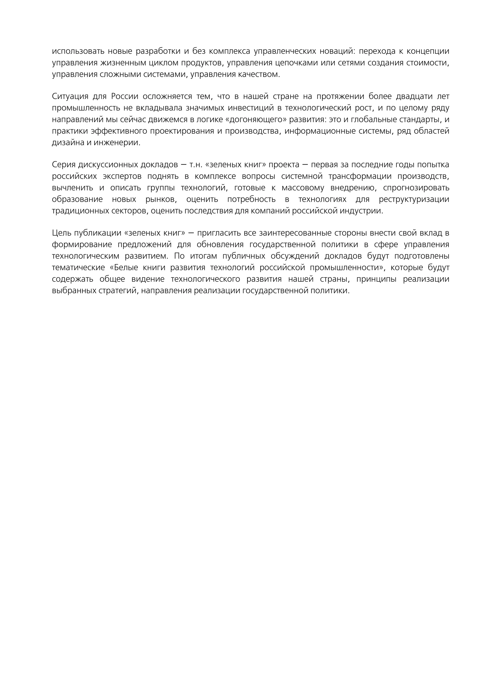 использовать новые разработки и без комплекса управленческих новаций: перехода к концепции
управления жизненным циклом продуктов, управления цепочками или сетями создания стоимости,
управления сложными системами, управления качеством.
Ситуация для России осложняется тем, что в нашей стране на протяжении более двадцати лет
промышленность не вкладывала значимых инвестиций в технологический рост, и по целому ряду
направлений мы сейчас движемся в логике «догоняющего» развития: это и глобальные стандарты, и
практики эффективного проектирования и производства, информационные системы, ряд областей
дизайна и инженерии.
Серия дискуссионных докладов — т.н. «зеленых книг» проекта — первая за последние годы попытка
российских экспертов поднять в комплексе вопросы системной трансформации производств,
вычленить и описать группы технологий, готовые к массовому внедрению, спрогнозировать
образование новых рынков, оценить потребность в технологиях для реструктуризации
традиционных секторов, оценить последствия для компаний российской индустрии.
Цель публикации «зеленых книг» — пригласить все заинтересованные стороны внести свой вклад в
формирование предложений для обновления государственной политики в сфере управления
технологическим развитием. По итогам публичных обсуждений докладов будут подготовлены
тематические «Белые книги развития технологий российской промышленности», которые будут
содержать общее видение технологического развития нашей страны, принципы реализации
выбранных стратегий, направления реализации государственной политики.
 