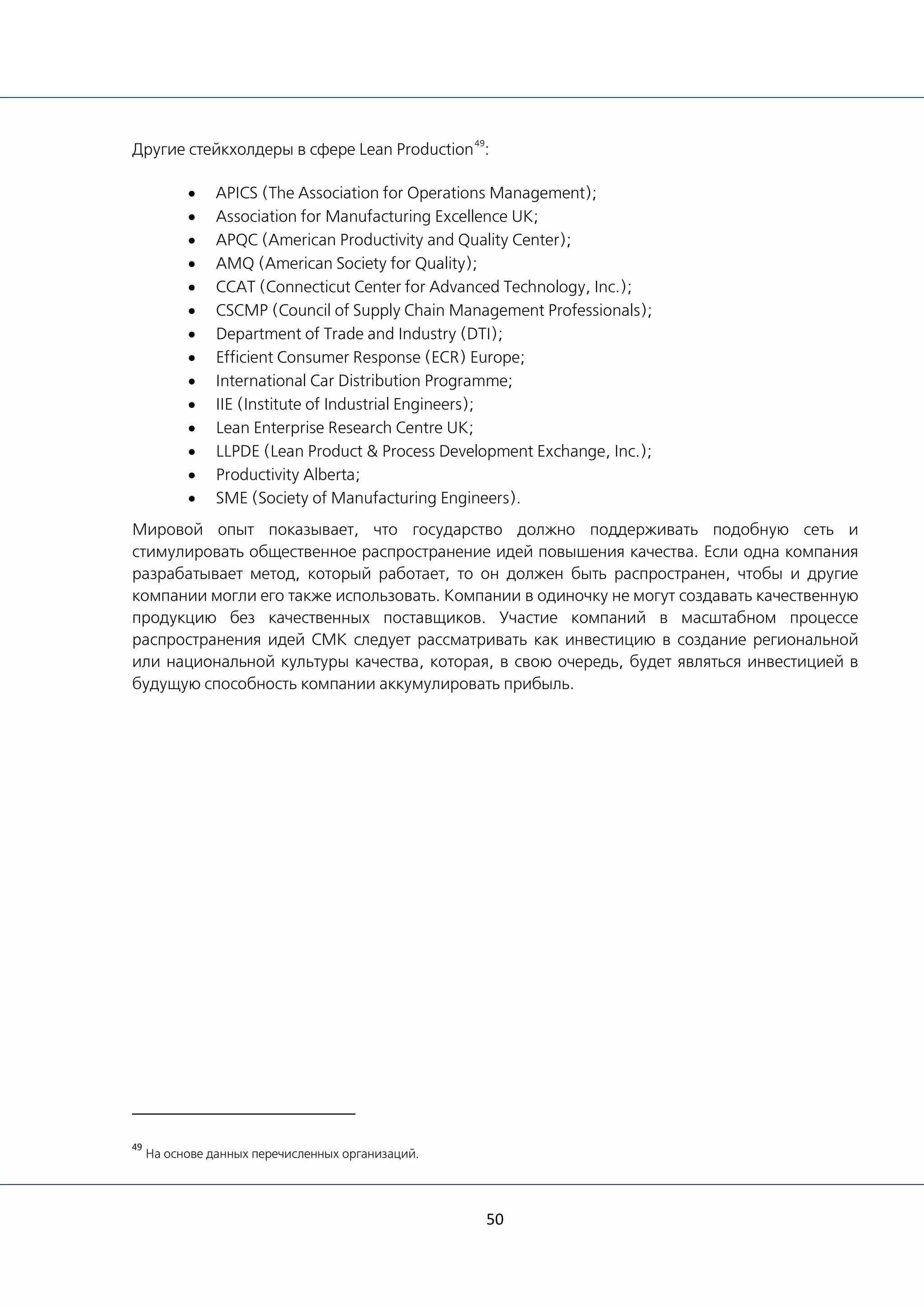 50
Другие стейкхолдеры в сфере Lean Production
49
:
• APICS (The Association for Operations Management);
• Association for Manufacturing Excellence UK;
• APQC (American Productivity and Quality Center);
• AMQ (American Society for Quality);
• CCAT (Connecticut Center for Advanced Technology, Inc.);
• CSCMP (Council of Supply Chain Management Professionals);
• Department of Trade and Industry (DTI);
• Efficient Consumer Response (ECR) Europe;
• International Car Distribution Programme;
• IIE (Institute of Industrial Engineers);
• Lean Enterprise Research Centre UK;
• LLPDE (Lean Product & Process Development Exchange, Inc.);
• Productivity Alberta;
• SME (Society of Manufacturing Engineers).
Мировой опыт показывает, что государство должно поддерживать подобную сеть и
стимулировать общественное распространение идей повышения качества. Если одна компания
разрабатывает метод, который работает, то он должен быть распространен, чтобы и другие
компании могли его также использовать. Компании в одиночку не могут создавать качественную
продукцию без качественных поставщиков. Участие компаний в масштабном процессе
распространения идей СМК следует рассматривать как инвестицию в создание региональной
или национальной культуры качества, которая, в свою очередь, будет являться инвестицией в
будущую способность компании аккумулировать прибыль.
49
На основе данных перечисленных организаций.
 
