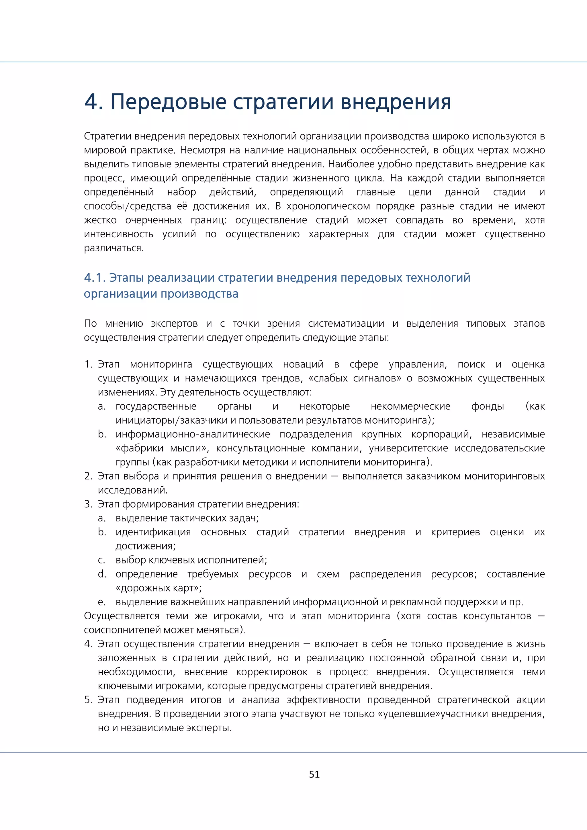 51
4. Передовые стратегии внедрения
Стратегии внедрения передовых технологий организации производства широко используются в
мировой практике. Несмотря на наличие национальных особенностей, в общих чертах можно
выделить типовые элементы стратегий внедрения. Наиболее удобно представить внедрение как
процесс, имеющий определённые стадии жизненного цикла. На каждой стадии выполняется
определённый набор действий, определяющий главные цели данной стадии и
способы/средства её достижения их. В хронологическом порядке разные стадии не имеют
жестко очерченных границ: осуществление стадий может совпадать во времени, хотя
интенсивность усилий по осуществлению характерных для стадии может существенно
различаться.
4.1. Этапы реализации стратегии внедрения передовых технологий
организации производства
По мнению экспертов и с точки зрения систематизации и выделения типовых этапов
осуществления стратегии следует определить следующие этапы:
1. Этап мониторинга существующих новаций в сфере управления, поиск и оценка
существующих и намечающихся трендов, «слабых сигналов» о возможных существенных
изменениях. Эту деятельность осуществляют:
a. государственные органы и некоторые некоммерческие фонды (как
инициаторы/заказчики и пользователи результатов мониторинга);
b. информационно-аналитические подразделения крупных корпораций, независимые
«фабрики мысли», консультационные компании, университетские исследовательские
группы (как разработчики методики и исполнители мониторинга).
2. Этап выбора и принятия решения о внедрении — выполняется заказчиком мониторинговых
исследований.
3. Этап формирования стратегии внедрения:
a. выделение тактических задач;
b. идентификация основных стадий стратегии внедрения и критериев оценки их
достижения;
c. выбор ключевых исполнителей;
d. определение требуемых ресурсов и схем распределения ресурсов; составление
«дорожных карт»;
e. выделение важнейших направлений информационной и рекламной поддержки и пр.
Осуществляется теми же игроками, что и этап мониторинга (хотя состав консультантов —
соисполнителей может меняться).
4. Этап осуществления стратегии внедрения — включает в себя не только проведение в жизнь
заложенных в стратегии действий, но и реализацию постоянной обратной связи и, при
необходимости, внесение корректировок в процесс внедрения. Осуществляется теми
ключевыми игроками, которые предусмотрены стратегией внедрения.
5. Этап подведения итогов и анализа эффективности проведенной стратегической акции
внедрения. В проведении этого этапа участвуют не только «уцелевшие»участники внедрения,
но и независимые эксперты.
 