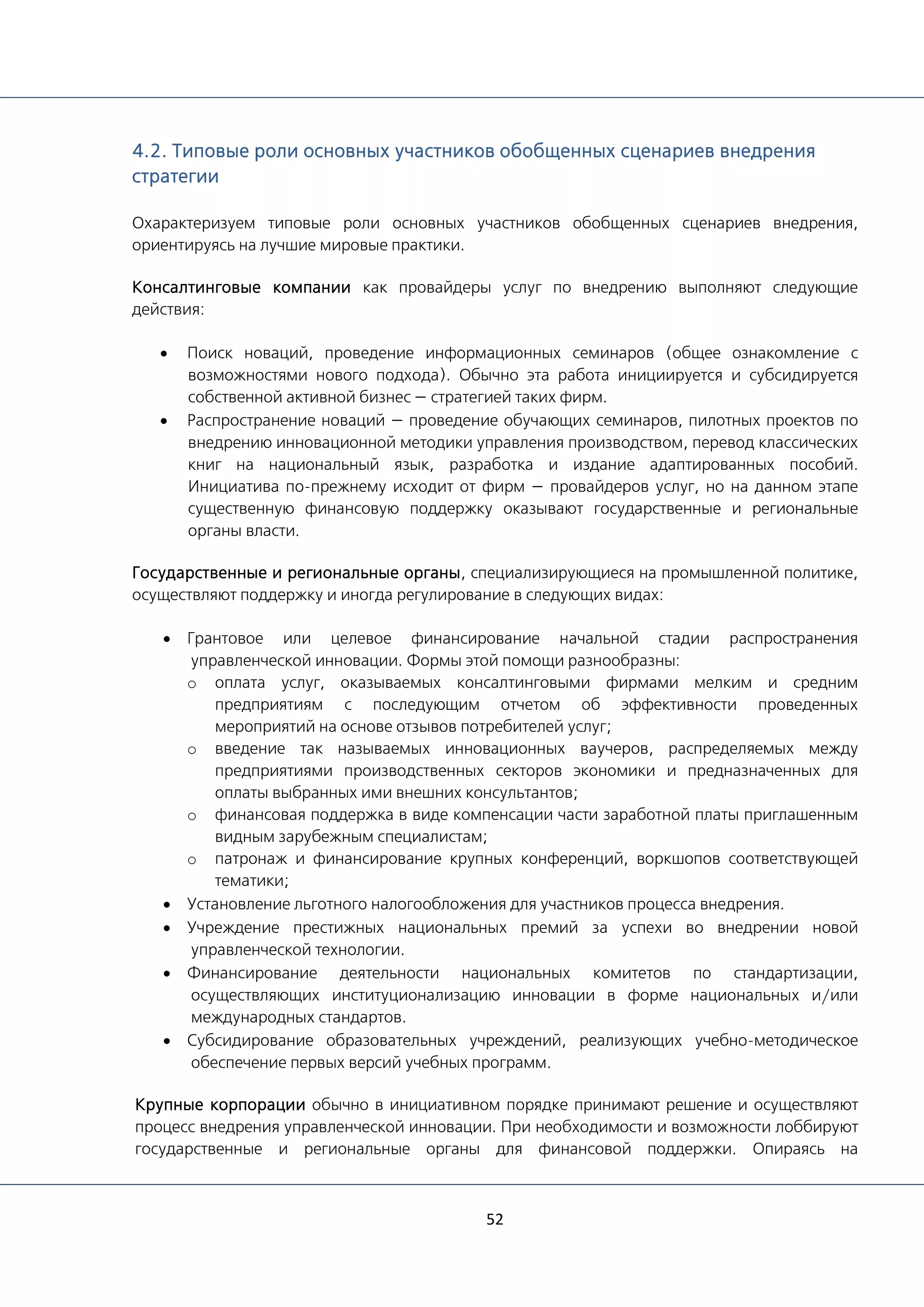 52
4.2. Типовые роли основных участников обобщенных сценариев внедрения
стратегии
Охарактеризуем типовые роли основных участников обобщенных сценариев внедрения,
ориентируясь на лучшие мировые практики.
Консалтинговые компании как провайдеры услуг по внедрению выполняют следующие
действия:
• Поиск новаций, проведение информационных семинаров (общее ознакомление с
возможностями нового подхода). Обычно эта работа инициируется и субсидируется
собственной активной бизнес — стратегией таких фирм.
• Распространение новаций — проведение обучающих семинаров, пилотных проектов по
внедрению инновационной методики управления производством, перевод классических
книг на национальный язык, разработка и издание адаптированных пособий.
Инициатива по-прежнему исходит от фирм — провайдеров услуг, но на данном этапе
существенную финансовую поддержку оказывают государственные и региональные
органы власти.
Государственные и региональные органы, специализирующиеся на промышленной политике,
осуществляют поддержку и иногда регулирование в следующих видах:
• Грантовое или целевое финансирование начальной стадии распространения
управленческой инновации. Формы этой помощи разнообразны:
o оплата услуг, оказываемых консалтинговыми фирмами мелким и средним
предприятиям с последующим отчетом об эффективности проведенных
мероприятий на основе отзывов потребителей услуг;
o введение так называемых инновационных ваучеров, распределяемых между
предприятиями производственных секторов экономики и предназначенных для
оплаты выбранных ими внешних консультантов;
o финансовая поддержка в виде компенсации части заработной платы приглашенным
видным зарубежным специалистам;
o патронаж и финансирование крупных конференций, воркшопов соответствующей
тематики;
• Установление льготного налогообложения для участников процесса внедрения.
• Учреждение престижных национальных премий за успехи во внедрении новой
управленческой технологии.
• Финансирование деятельности национальных комитетов по стандартизации,
осуществляющих институционализацию инновации в форме национальных и/или
международных стандартов.
• Субсидирование образовательных учреждений, реализующих учебно-методическое
обеспечение первых версий учебных программ.
Крупные корпорации обычно в инициативном порядке принимают решение и осуществляют
процесс внедрения управленческой инновации. При необходимости и возможности лоббируют
государственные и региональные органы для финансовой поддержки. Опираясь на
 