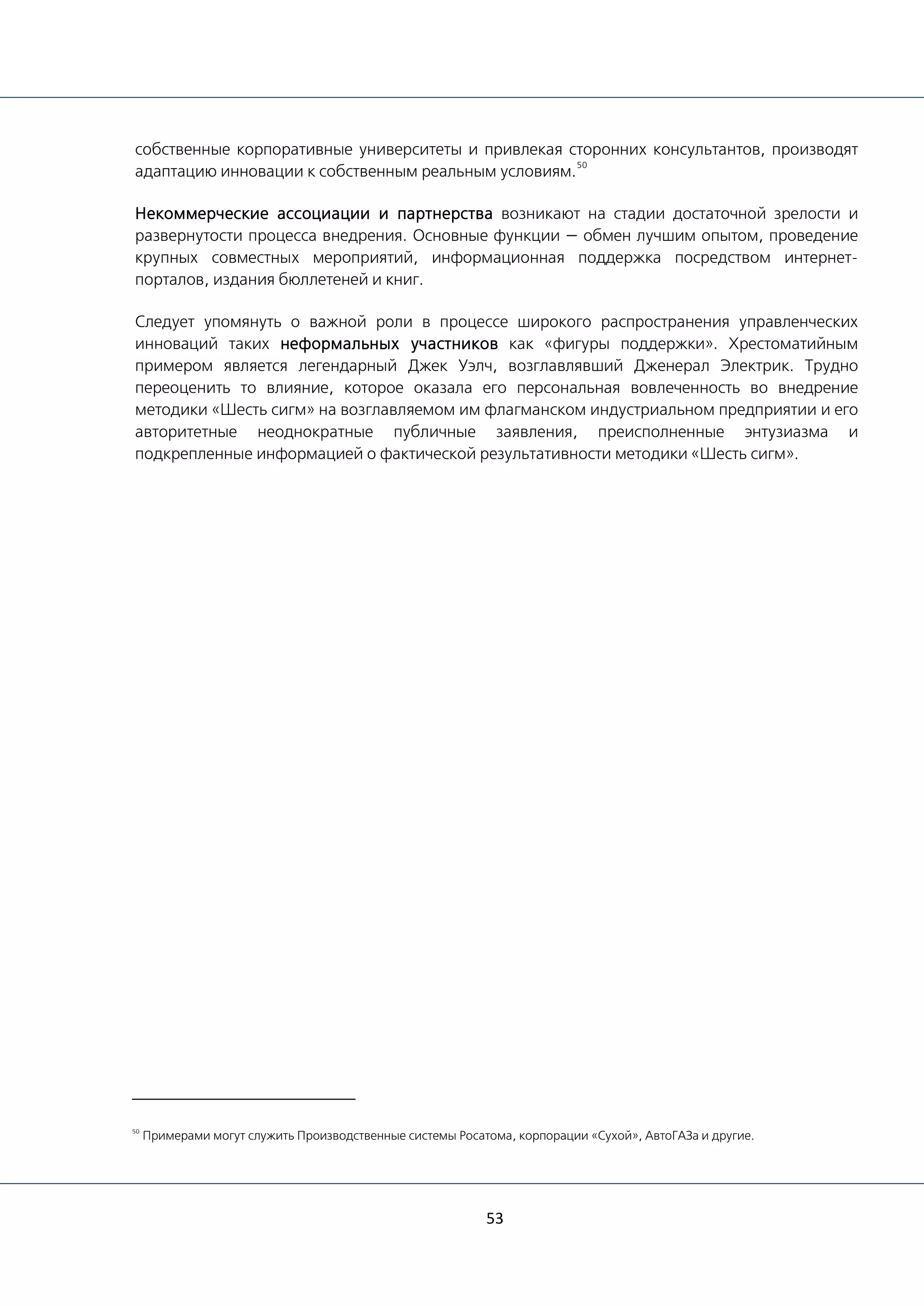 53
собственные корпоративные университеты и привлекая сторонних консультантов, производят
адаптацию инновации к собственным реальным условиям.
50
Некоммерческие ассоциации и партнерства возникают на стадии достаточной зрелости и
развернутости процесса внедрения. Основные функции — обмен лучшим опытом, проведение
крупных совместных мероприятий, информационная поддержка посредством интернет-
порталов, издания бюллетеней и книг.
Следует упомянуть о важной роли в процессе широкого распространения управленческих
инноваций таких неформальных участников как «фигуры поддержки». Хрестоматийным
примером является легендарный Джек Уэлч, возглавлявший Дженерал Электрик. Трудно
переоценить то влияние, которое оказала его персональная вовлеченность во внедрение
методики «Шесть сигм» на возглавляемом им флагманском индустриальном предприятии и его
авторитетные неоднократные публичные заявления, преисполненные энтузиазма и
подкрепленные информацией о фактической результативности методики «Шесть сигм».
50
Примерами могут служить Производственные системы Росатома, корпорации «Сухой», АвтоГАЗа и другие.
 