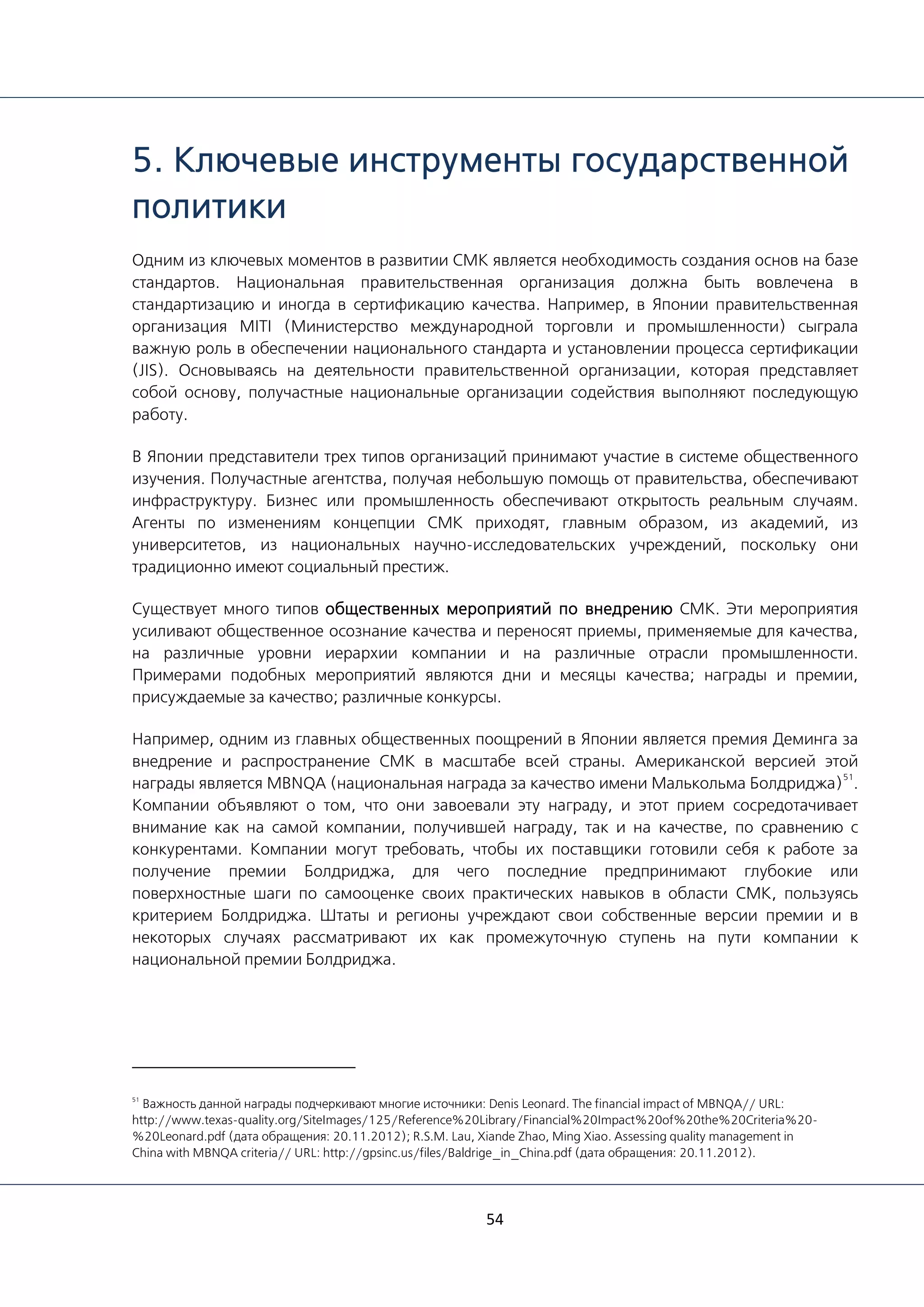 54
5. Ключевые инструменты государственной
политики
Одним из ключевых моментов в развитии СМК является необходимость создания основ на базе
стандартов. Национальная правительственная организация должна быть вовлечена в
стандартизацию и иногда в сертификацию качества. Например, в Японии правительственная
организация MITI (Министерство международной торговли и промышленности) сыграла
важную роль в обеспечении национального стандарта и установлении процесса сертификации
(JIS). Основываясь на деятельности правительственной организации, которая представляет
собой основу, получастные национальные организации содействия выполняют последующую
работу.
В Японии представители трех типов организаций принимают участие в системе общественного
изучения. Получастные агентства, получая небольшую помощь от правительства, обеспечивают
инфраструктуру. Бизнес или промышленность обеспечивают открытость реальным случаям.
Агенты по изменениям концепции СМК приходят, главным образом, из академий, из
университетов, из национальных научно-исследовательских учреждений, поскольку они
традиционно имеют социальный престиж.
Существует много типов общественных мероприятий по внедрению СМК. Эти мероприятия
усиливают общественное осознание качества и переносят приемы, применяемые для качества,
на различные уровни иерархии компании и на различные отрасли промышленности.
Примерами подобных мероприятий являются дни и месяцы качества; награды и премии,
присуждаемые за качество; различные конкурсы.
Например, одним из главных общественных поощрений в Японии является премия Деминга за
внедрение и распространение СМК в масштабе всей страны. Американской версией этой
награды является MBNQA (национальная награда за качество имени Малькольма Болдриджа)
51
.
Компании объявляют о том, что они завоевали эту награду, и этот прием сосредотачивает
внимание как на самой компании, получившей награду, так и на качестве, по сравнению с
конкурентами. Компании могут требовать, чтобы их поставщики готовили себя к работе за
получение премии Болдриджа, для чего последние предпринимают глубокие или
поверхностные шаги по самооценке своих практических навыков в области СМК, пользуясь
критерием Болдриджа. Штаты и регионы учреждают свои собственные версии премии и в
некоторых случаях рассматривают их как промежуточную ступень на пути компании к
национальной премии Болдриджа.
51
Важность данной награды подчеркивают многие источники: Denis Leonard. The financial impact of MBNQA// URL:
http://www.texas-quality.org/SiteImages/125/Reference%20Library/Financial%20Impact%20of%20the%20Criteria%20-
%20Leonard.pdf (дата обращения: 20.11.2012); R.S.M. Lau, Xiande Zhao, Ming Xiao. Assessing quality management in
China with MBNQA criteria// URL: http://gpsinc.us/files/Baldrige_in_China.pdf (дата обращения: 20.11.2012).
 