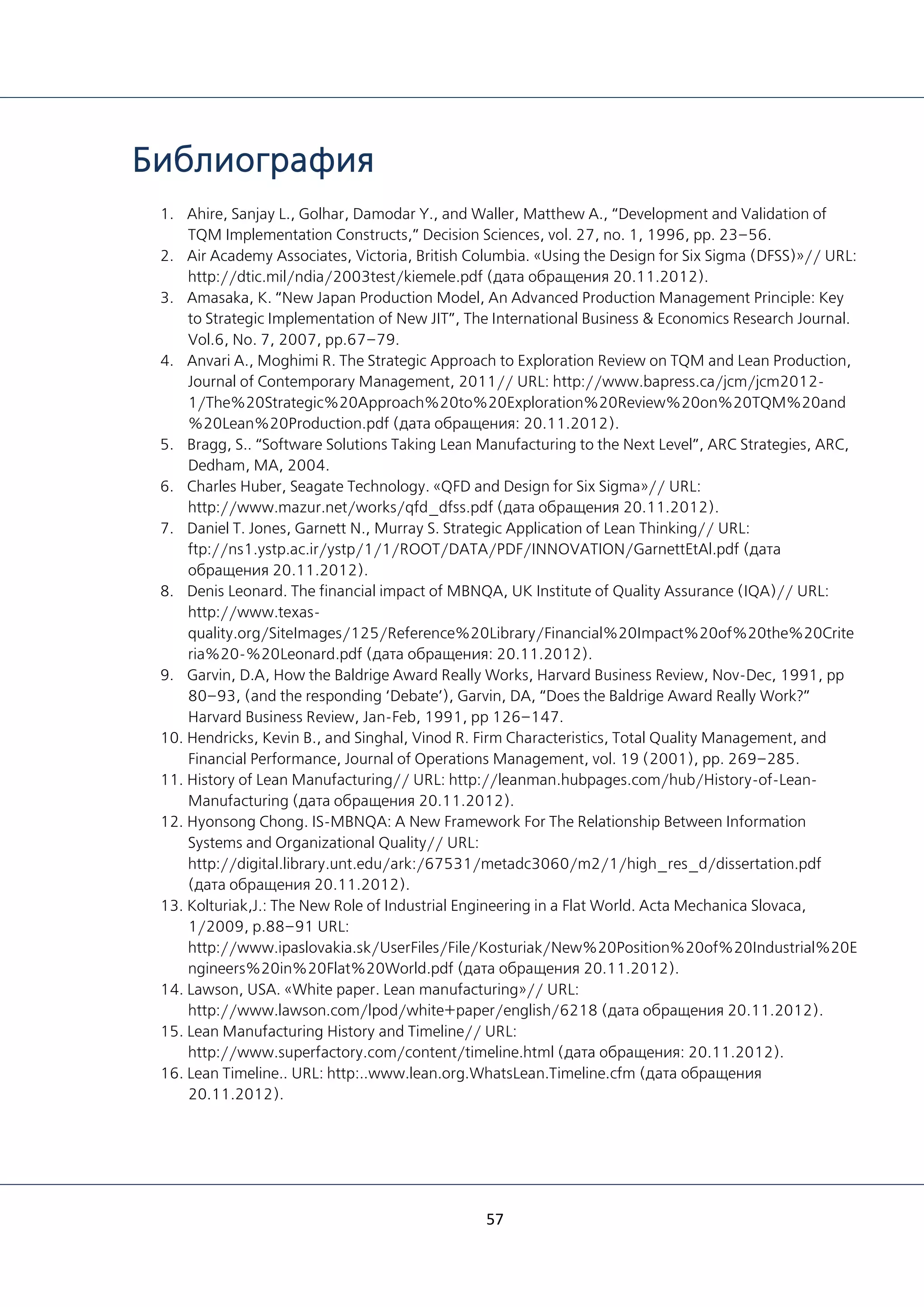 57
Библиография
1. Ahire, Sanjay L., Golhar, Damodar Y., and Waller, Matthew A., “Development and Validation of
TQM Implementation Constructs,” Decision Sciences, vol. 27, no. 1, 1996, pp. 23–56.
2. Air Academy Associates, Victoria, British Columbia. «Using the Design for Six Sigma (DFSS)»// URL:
http://dtic.mil/ndia/2003test/kiemele.pdf (дата обращения 20.11.2012).
3. Amasaka, K. “New Japan Production Model, An Advanced Production Management Principle: Key
to Strategic Implementation of New JIT”, The International Business & Economics Research Journal.
Vol.6, No. 7, 2007, pp.67–79.
4. Anvari А., Moghimi R. The Strategic Approach to Exploration Review on TQM and Lean Production,
Journal of Contemporary Management, 2011// URL: http://www.bapress.ca/jcm/jcm2012-
1/The%20Strategic%20Approach%20to%20Exploration%20Review%20on%20TQM%20and
%20Lean%20Production.pdf (дата обращения: 20.11.2012).
5. Bragg, S.. “Software Solutions Taking Lean Manufacturing to the Next Level”, ARC Strategies, ARC,
Dedham, MA, 2004.
6. Charles Huber, Seagate Technology. «QFD and Design for Six Sigma»// URL:
http://www.mazur.net/works/qfd_dfss.pdf (дата обращения 20.11.2012).
7. Daniel T. Jones, Garnett N., Murray S. Strategic Application of Lean Thinking// URL:
ftp://ns1.ystp.ac.ir/ystp/1/1/ROOT/DATA/PDF/INNOVATION/GarnettEtAl.pdf (дата
обращения 20.11.2012).
8. Denis Leonard. The financial impact of MBNQA, UK Institute of Quality Assurance (IQA)// URL:
http://www.texas-
quality.org/SiteImages/125/Reference%20Library/Financial%20Impact%20of%20the%20Crite
ria%20-%20Leonard.pdf (дата обращения: 20.11.2012).
9. Garvin, D.A, How the Baldrige Award Really Works, Harvard Business Review, Nov-Dec, 1991, pp
80–93, (and the responding ‘Debate’), Garvin, DA, “Does the Baldrige Award Really Work?”
Harvard Business Review, Jan-Feb, 1991, pp 126–147.
10. Hendricks, Kevin B., and Singhal, Vinod R. Firm Characteristics, Total Quality Management, and
Financial Performance, Journal of Operations Management, vol. 19 (2001), pp. 269–285.
11. History of Lean Manufacturing// URL: http://leanman.hubpages.com/hub/History-of-Lean-
Manufacturing (дата обращения 20.11.2012).
12. Hyonsong Chong. IS-MBNQA: A New Framework For The Relationship Between Information
Systems and Organizational Quality// URL:
http://digital.library.unt.edu/ark:/67531/metadc3060/m2/1/high_res_d/dissertation.pdf
(дата обращения 20.11.2012).
13. Kolturiak,J.: The New Role of Industrial Engineering in a Flat World. Acta Mechanica Slovaca,
1/2009, p.88–91 URL:
http://www.ipaslovakia.sk/UserFiles/File/Kosturiak/New%20Position%20of%20Industrial%20E
ngineers%20in%20Flat%20World.pdf (дата обращения 20.11.2012).
14. Lawson, USA. «White paper. Lean manufacturing»// URL:
http://www.lawson.com/lpod/white+paper/english/6218 (дата обращения 20.11.2012).
15. Lean Manufacturing History and Timeline// URL:
http://www.superfactory.com/content/timeline.html (дата обращения: 20.11.2012).
16. Lean Timeline.. URL: http:..www.lean.org.WhatsLean.Timeline.cfm (дата обращения
20.11.2012).
 