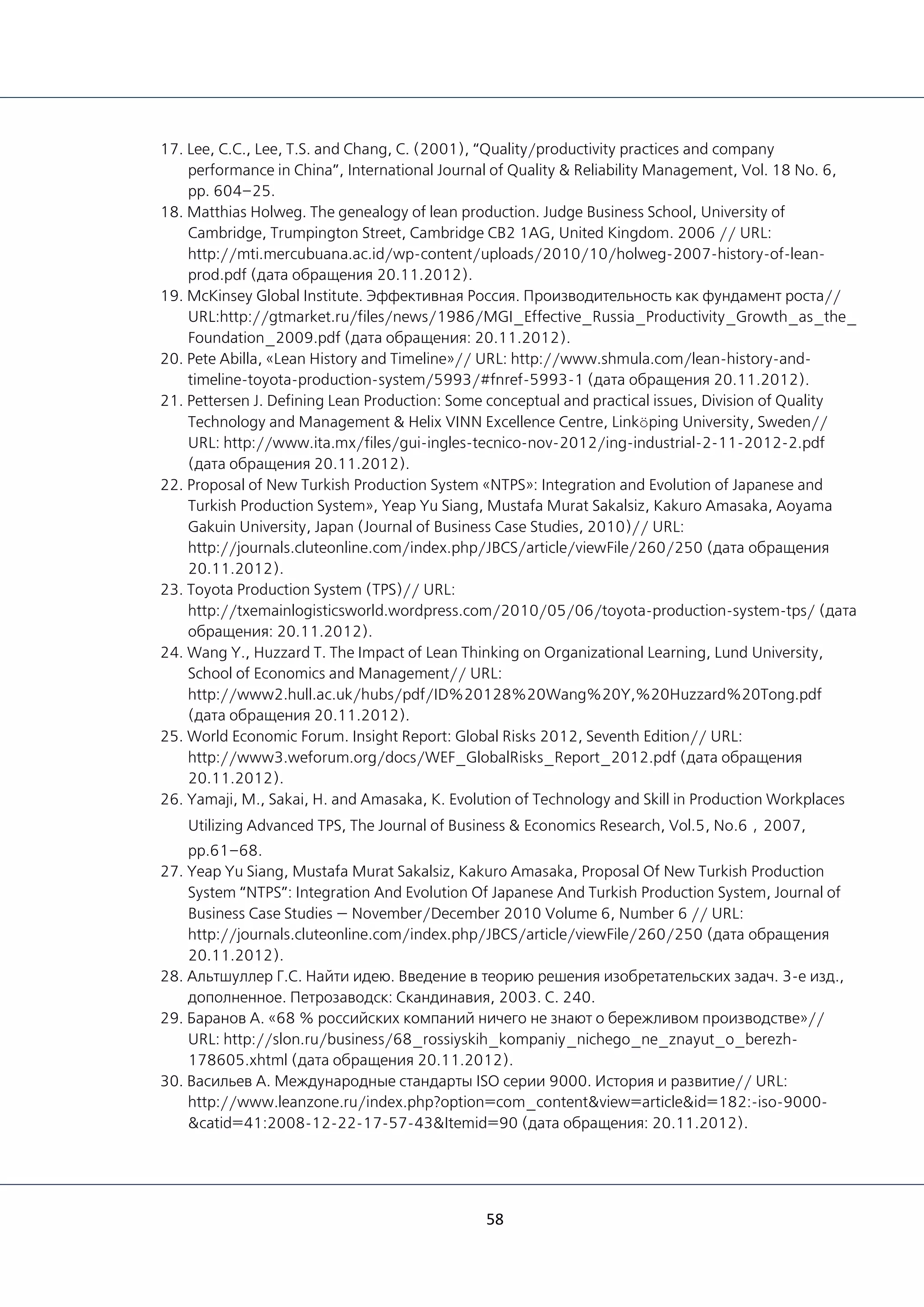 58
17. Lee, C.C., Lee, T.S. and Chang, C. (2001), “Quality/productivity practices and company
performance in China”, International Journal of Quality & Reliability Management, Vol. 18 No. 6,
pp. 604–25.
18. Matthias Holweg. The genealogy of lean production. Judge Business School, University of
Cambridge, Trumpington Street, Cambridge CB2 1AG, United Kingdom. 2006 // URL:
http://mti.mercubuana.ac.id/wp-content/uploads/2010/10/holweg-2007-history-of-lean-
prod.pdf (дата обращения 20.11.2012).
19. McKinsey Global Institute. Эффективная Россия. Производительность как фундамент роста//
URL:http://gtmarket.ru/files/news/1986/MGI_Effective_Russia_Productivity_Growth_as_the_
Foundation_2009.pdf (дата обращения: 20.11.2012).
20. Pete Abilla, «Lean History and Timeline»// URL: http://www.shmula.com/lean-history-and-
timeline-toyota-production-system/5993/#fnref-5993-1 (дата обращения 20.11.2012).
21. Pettersen J. Defining Lean Production: Some conceptual and practical issues, Division of Quality
Technology and Management & Helix VINN Excellence Centre, Linköping University, Sweden//
URL: http://www.ita.mx/files/gui-ingles-tecnico-nov-2012/ing-industrial-2-11-2012-2.pdf
(дата обращения 20.11.2012).
22. Proposal of New Turkish Production System «NTPS»: Integration and Evolution of Japanese and
Turkish Production System», Yeap Yu Siang, Mustafa Murat Sakalsiz, Kakuro Amasaka, Aoyama
Gakuin University, Japan (Journal of Business Case Studies, 2010)// URL:
http://journals.cluteonline.com/index.php/JBCS/article/viewFile/260/250 (дата обращения
20.11.2012).
23. Toyota Production System (TPS)// URL:
http://txemainlogisticsworld.wordpress.com/2010/05/06/toyota-production-system-tps/ (дата
обращения: 20.11.2012).
24. Wang Y., Huzzard T. The Impact of Lean Thinking on Organizational Learning, Lund University,
School of Economics and Management// URL:
http://www2.hull.ac.uk/hubs/pdf/ID%20128%20Wang%20Y,%20Huzzard%20Tong.pdf
(дата обращения 20.11.2012).
25. World Economic Forum. Insight Report: Global Risks 2012, Seventh Edition// URL:
http://www3.weforum.org/docs/WEF_GlobalRisks_Report_2012.pdf (дата обращения
20.11.2012).
26. Yamaji, M., Sakai, H. and Amasaka, K. Evolution of Technology and Skill in Production Workplaces
Utilizing Advanced TPS, The Journal of Business & Economics Research, Vol.5, No.6，2007,
pp.61–68.
27. Yeap Yu Siang, Mustafa Murat Sakalsiz, Kakuro Amasaka, Proposal Of New Turkish Production
System “NTPS”: Integration And Evolution Of Japanese And Turkish Production System, Journal of
Business Case Studies — November/December 2010 Volume 6, Number 6 // URL:
http://journals.cluteonline.com/index.php/JBCS/article/viewFile/260/250 (дата обращения
20.11.2012).
28. Альтшуллер Г.С. Найти идею. Введение в теорию решения изобретательских задач. 3-е изд.,
дополненное. Петрозаводск: Скандинавия, 2003. С. 240.
29. Баранов А. «68 % российских компаний ничего не знают о бережливом производстве»//
URL: http://slon.ru/business/68_rossiyskih_kompaniy_nichego_ne_znayut_o_berezh-
178605.xhtml (дата обращения 20.11.2012).
30. Васильев А. Международные стандарты ISO серии 9000. История и развитие// URL:
http://www.leanzone.ru/index.php?option=com_content&view=article&id=182:-iso-9000-
&catid=41:2008-12-22-17-57-43&Itemid=90 (дата обращения: 20.11.2012).
 