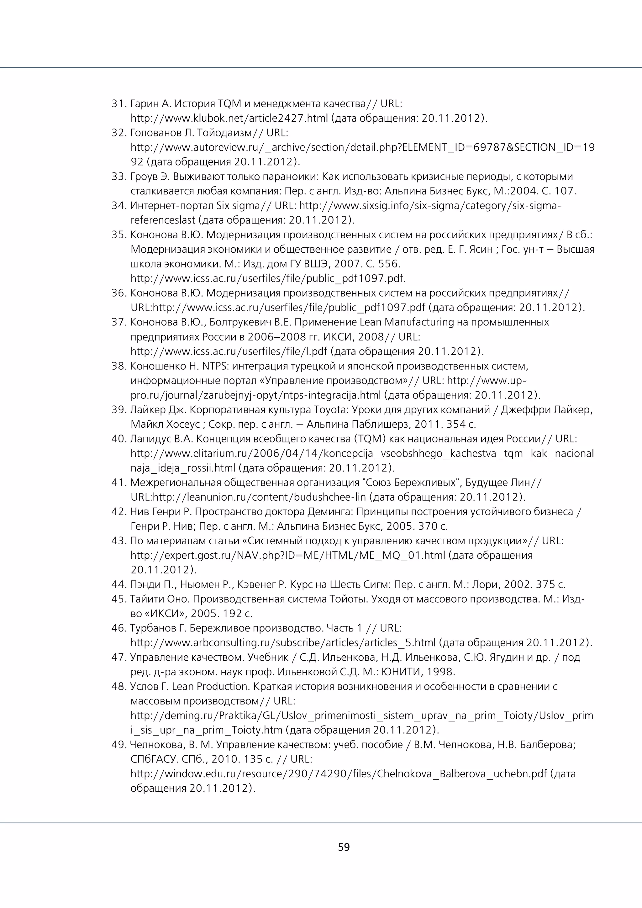 59
31. Гарин А. История TQM и менеджмента качества// URL:
http://www.klubok.net/article2427.html (дата обращения: 20.11.2012).
32. Голованов Л. Тойодаизм// URL:
http://www.autoreview.ru/_archive/section/detail.php?ELEMENT_ID=69787&SECTION_ID=19
92 (дата обращения 20.11.2012).
33. Гроув Э. Выживают только параноики: Как использовать кризисные периоды, с которыми
сталкивается любая компания: Пер. с англ. Изд-во: Альпина Бизнес Букс, М.:2004. С. 107.
34. Интернет-портал Six sigma// URL: http://www.sixsig.info/six-sigma/category/six-sigma-
referenceslast (дата обращения: 20.11.2012).
35. Кононова В.Ю. Модернизация производственных систем на российских предприятиях/ В сб.:
Модернизация экономики и общественное развитие / oтв. ред. Е. Г. Ясин ; Гос. ун-т — Высшая
школа экономики. М.: Изд. дом ГУ ВШЭ, 2007. С. 556.
http://www.icss.ac.ru/userfiles/file/public_pdf1097.pdf.
36. Кононова В.Ю. Модернизация производственных систем на российских предприятиях//
URL:http://www.icss.ac.ru/userfiles/file/public_pdf1097.pdf (дата обращения: 20.11.2012).
37. Кононова В.Ю., Болтрукевич В.Е. Применение Lean Manufacturing на промышленных
предприятиях России в 2006–2008 гг. ИКСИ, 2008// URL:
http://www.icss.ac.ru/userfiles/file/l.pdf (дата обращения 20.11.2012).
38. Коношенко Н. NTPS: интеграция турецкой и японской производственных систем,
информационные портал «Управление производством»// URL: http://www.up-
pro.ru/journal/zarubejnyj-opyt/ntps-integracija.html (дата обращения: 20.11.2012).
39. Лайкер Дж. Корпоративная культура Toyota: Уроки для других компаний / Джеффри Лайкер,
Майкл Хосеус ; Сокр. пер. с англ. — Альпина Паблишерз, 2011. 354 с.
40. Лапидус В.А. Концепция всеобщего качества (TQM) как национальная идея России// URL:
http://www.elitarium.ru/2006/04/14/koncepcija_vseobshhego_kachestva_tqm_kak_nacional
naja_ideja_rossii.html (дата обращения: 20.11.2012).
41. Межрегиональная общественная организация "Союз Бережливых", Будущее Лин//
URL:http://leanunion.ru/content/budushchee-lin (дата обращения: 20.11.2012).
42. Нив Генри Р. Пространство доктора Деминга: Принципы построения устойчивого бизнеса /
Генри Р. Нив; Пер. с англ. М.: Альпина Бизнес Букс, 2005. 370 с.
43. По материалам статьи «Системный подход к управлению качеством продукции»// URL:
http://expert.gost.ru/NAV.php?ID=ME/HTML/ME_MQ_01.html (дата обращения
20.11.2012).
44. Пэнди П., Ньюмен Р., Кэвенег Р. Курс на Шесть Сигм: Пер. с англ. М.: Лори, 2002. 375 с.
45. Тайити Оно. Производственная система Тойоты. Уходя от массового производства. М.: Изд-
во «ИКСИ», 2005. 192 с.
46. Турбанов Г. Бережливое производство. Часть 1 // URL:
http://www.arbconsulting.ru/subscribe/articles/articles_5.html (дата обращения 20.11.2012).
47. Управление качеством. Учебник / С.Д. Ильенкова, Н.Д. Ильенкова, С.Ю. Ягудин и др. / под
ред. д-ра эконом. наук проф. Ильенковой С.Д. М.: ЮНИТИ, 1998.
48. Услов Г. Lean Production. Краткая история возникновения и особенности в сравнении с
массовым производством// URL:
http://deming.ru/Praktika/GL/Uslov_primenimosti_sistem_uprav_na_prim_Toioty/Uslov_prim
i_sis_upr_na_prim_Toioty.htm (дата обращения 20.11.2012).
49. Челнокова, В. М. Управление качеством: учеб. пособие / В.М. Челнокова, Н.В. Балберова;
СПбГАСУ. СПб., 2010. 135 с. // URL:
http://window.edu.ru/resource/290/74290/files/Chelnokova_Balberova_uchebn.pdf (дата
обращения 20.11.2012).
 
