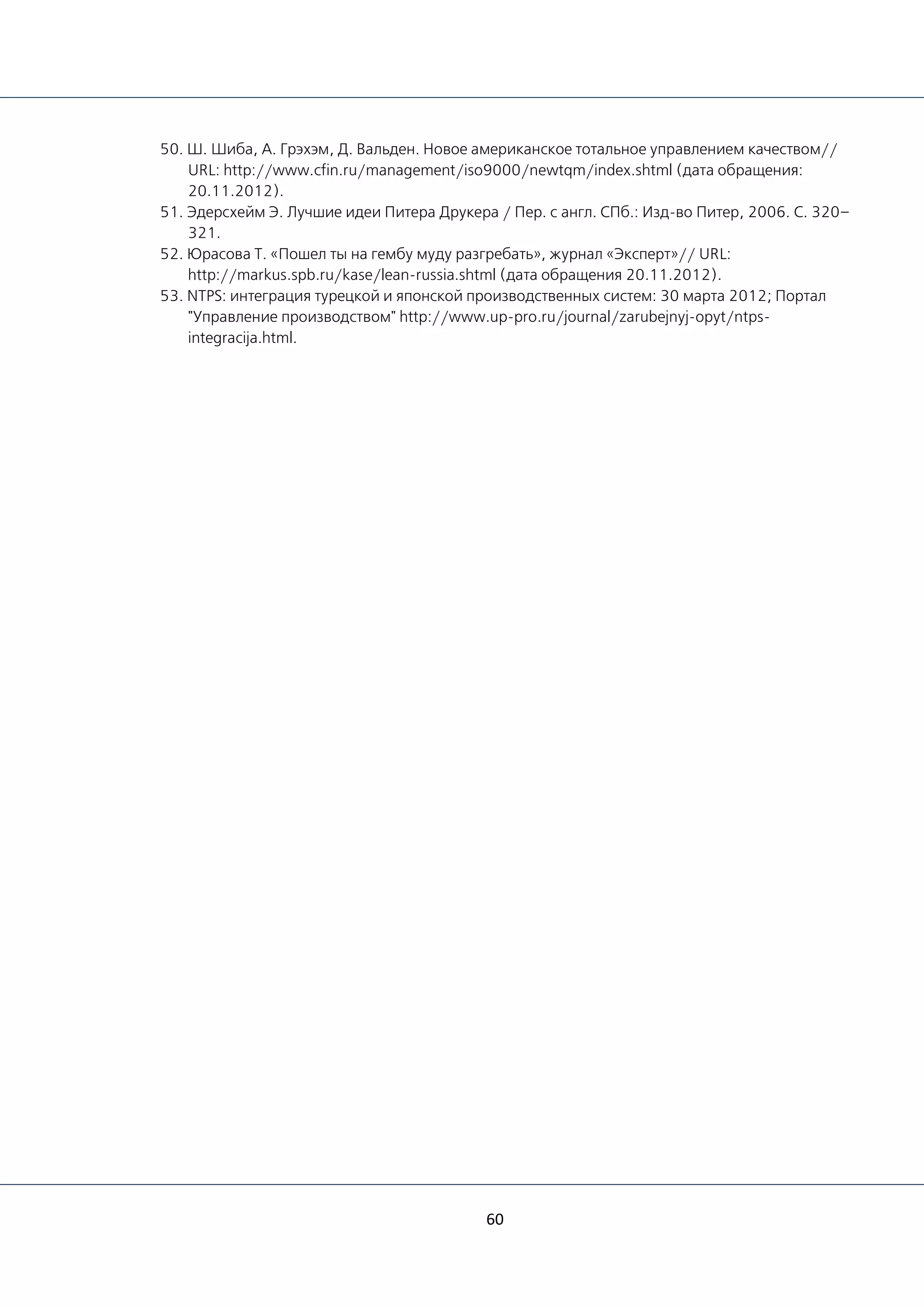 60
50. Ш. Шиба, А. Грэхэм, Д. Вальден. Новое американское тотальное управлением качеством//
URL: http://www.cfin.ru/management/iso9000/newtqm/index.shtml (дата обращения:
20.11.2012).
51. Эдерсхейм Э. Лучшие идеи Питера Друкера / Пер. с англ. СПб.: Изд-во Питер, 2006. С. 320–
321.
52. Юрасова Т. «Пошел ты на гембу муду разгребать», журнал «Эксперт»// URL:
http://markus.spb.ru/kase/lean-russia.shtml (дата обращения 20.11.2012).
53. NTPS: интеграция турецкой и японской производственных систем: 30 марта 2012; Портал
"Управление производством" http://www.up-pro.ru/journal/zarubejnyj-opyt/ntps-
integracija.html.
 