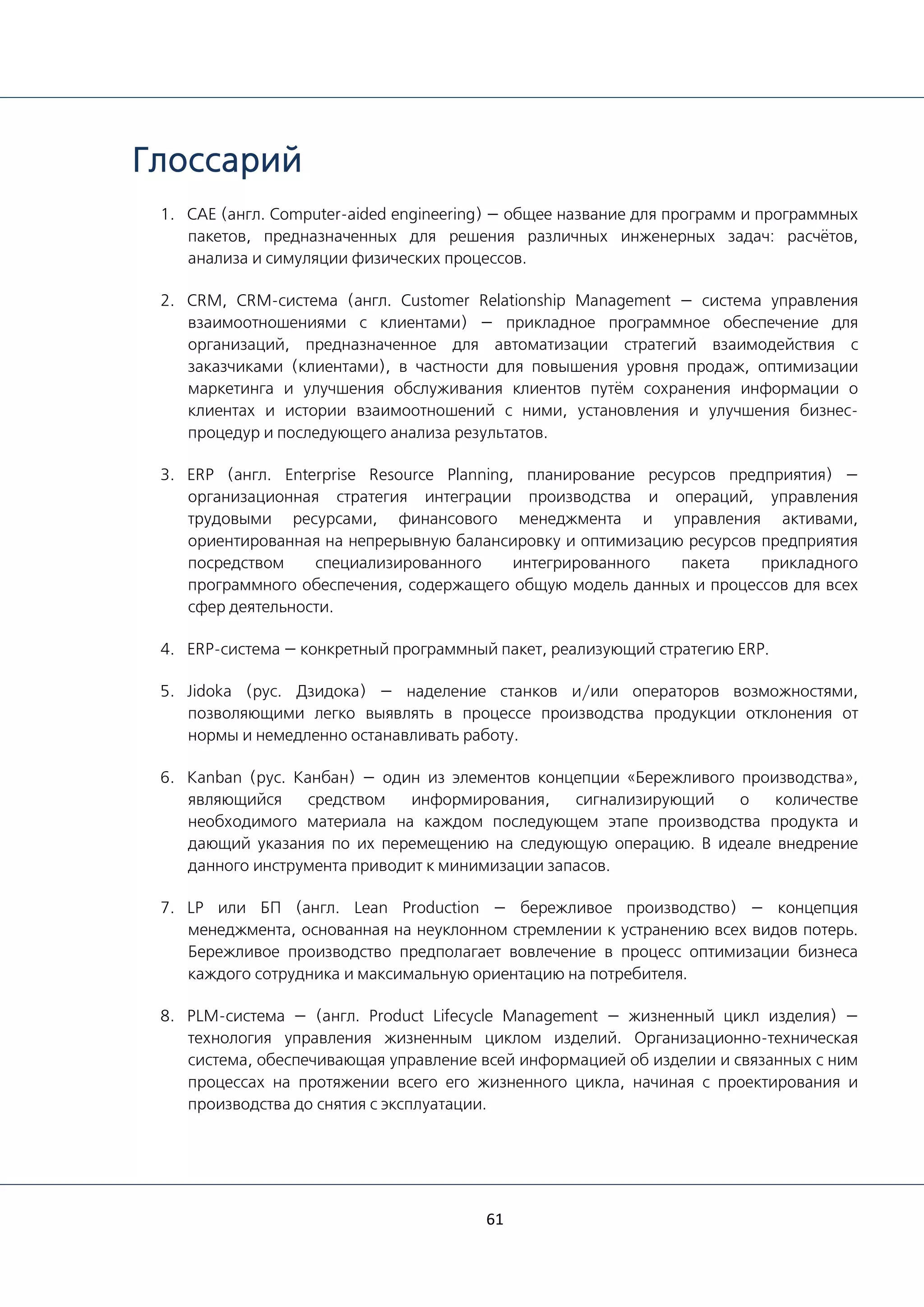 61
Глоссарий
1. CAE (англ. Computer-aided engineering) — общее название для программ и программных
пакетов, предназначенных для решения различных инженерных задач: расчётов,
анализа и симуляции физических процессов.
2. CRM, CRM-система (англ. Customer Relationship Management — система управления
взаимоотношениями с клиентами) — прикладное программное обеспечение для
организаций, предназначенное для автоматизации стратегий взаимодействия с
заказчиками (клиентами), в частности для повышения уровня продаж, оптимизации
маркетинга и улучшения обслуживания клиентов путём сохранения информации о
клиентах и истории взаимоотношений с ними, установления и улучшения бизнес-
процедур и последующего анализа результатов.
3. ERP (англ. Enterprise Resource Planning, планирование ресурсов предприятия) —
организационная стратегия интеграции производства и операций, управления
трудовыми ресурсами, финансового менеджмента и управления активами,
ориентированная на непрерывную балансировку и оптимизацию ресурсов предприятия
посредством специализированного интегрированного пакета прикладного
программного обеспечения, содержащего общую модель данных и процессов для всех
сфер деятельности.
4. ERP-система — конкретный программный пакет, реализующий стратегию ERP.
5. Jidoka (рус. Дзидока) — наделение станков и/или операторов возможностями,
позволяющими легко выявлять в процессе производства продукции отклонения от
нормы и немедленно останавливать работу.
6. Kanban (рус. Канбан) — один из элементов концепции «Бережливого производства»,
являющийся средством информирования, сигнализирующий о количестве
необходимого материала на каждом последующем этапе производства продукта и
дающий указания по их перемещению на следующую операцию. В идеале внедрение
данного инструмента приводит к минимизации запасов.
7. LP или БП (англ. Lean Production — бережливое производство) — концепция
менеджмента, основанная на неуклонном стремлении к устранению всех видов потерь.
Бережливое производство предполагает вовлечение в процесс оптимизации бизнеса
каждого сотрудника и максимальную ориентацию на потребителя.
8. PLM-система — (англ. Product Lifecycle Management — жизненный цикл изделия) —
технология управления жизненным циклом изделий. Организационно-техническая
система, обеспечивающая управление всей информацией об изделии и связанных с ним
процессах на протяжении всего его жизненного цикла, начиная с проектирования и
производства до снятия с эксплуатации.
 