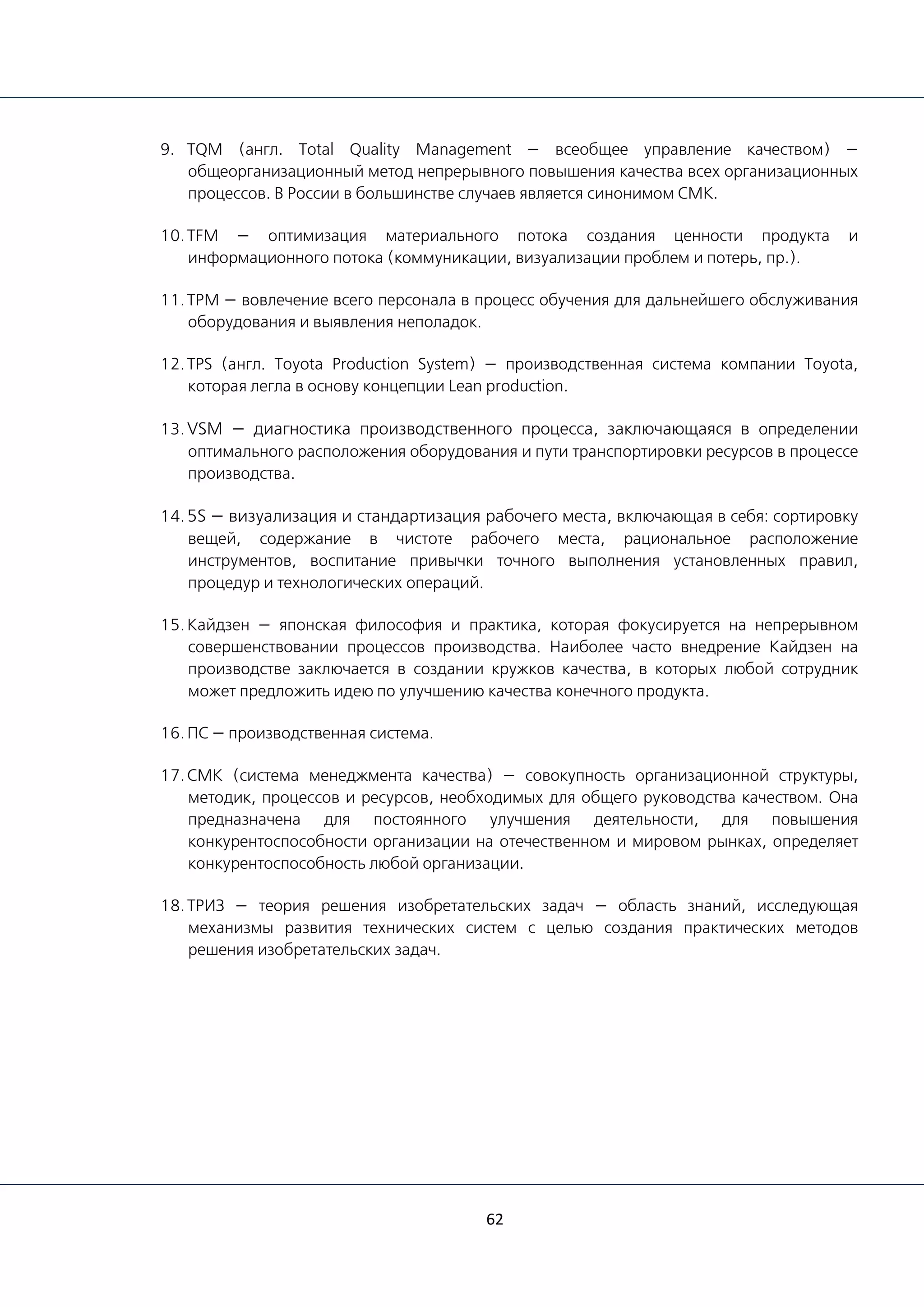 62
9. TQM (англ. Total Quality Management — всеобщее управление качеством) —
общеорганизационный метод непрерывного повышения качества всех организационных
процессов. В России в большинстве случаев является синонимом СМК.
10.TFM — оптимизация материального потока создания ценности продукта и
информационного потока (коммуникации, визуализации проблем и потерь, пр.).
11.TPM — вовлечение всего персонала в процесс обучения для дальнейшего обслуживания
оборудования и выявления неполадок.
12.TPS (англ. Toyota Production System) — производственная система компании Toyota,
которая легла в основу концепции Lean production.
13.VSM — диагностика производственного процесса, заключающаяся в определении
оптимального расположения оборудования и пути транспортировки ресурсов в процессе
производства.
14.5S — визуализация и стандартизация рабочего места, включающая в себя: сортировку
вещей, содержание в чистоте рабочего места, рациональное расположение
инструментов, воспитание привычки точного выполнения установленных правил,
процедур и технологических операций.
15.Кайдзен — японская философия и практика, которая фокусируется на непрерывном
совершенствовании процессов производства. Наиболее часто внедрение Кайдзен на
производстве заключается в создании кружков качества, в которых любой сотрудник
может предложить идею по улучшению качества конечного продукта.
16.ПС — производственная система.
17.СМК (система менеджмента качества) — совокупность организационной структуры,
методик, процессов и ресурсов, необходимых для общего руководства качеством. Она
предназначена для постоянного улучшения деятельности, для повышения
конкурентоспособности организации на отечественном и мировом рынках, определяет
конкурентоспособность любой организации.
18.ТРИЗ — теория решения изобретательских задач — область знаний, исследующая
механизмы развития технических систем с целью создания практических методов
решения изобретательских задач.
 