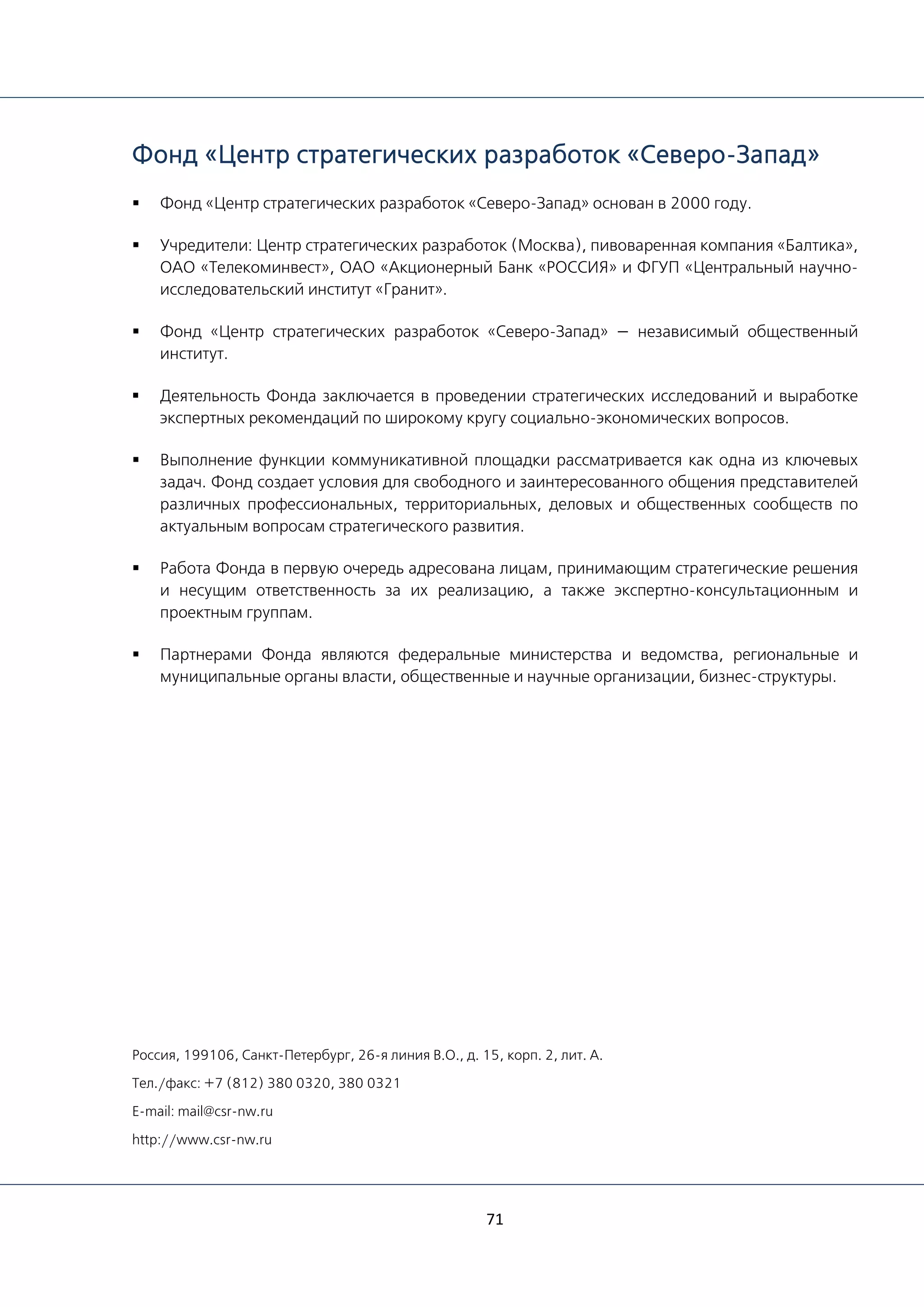 71
Фонд «Центр стратегических разработок «Северо-Запад»
 Фонд «Центр стратегических разработок «Северо-Запад» основан в 2000 году.
 Учредители: Центр стратегических разработок (Москва), пивоваренная компания «Балтика»,
ОАО «Телекоминвест», ОАО «Акционерный Банк «РОССИЯ» и ФГУП «Центральный научно-
исследовательский институт «Гранит».
 Фонд «Центр стратегических разработок «Северо-Запад» — независимый общественный
институт.
 Деятельность Фонда заключается в проведении стратегических исследований и выработке
экспертных рекомендаций по широкому кругу социально-экономических вопросов.
 Выполнение функции коммуникативной площадки рассматривается как одна из ключевых
задач. Фонд создает условия для свободного и заинтересованного общения представителей
различных профессиональных, территориальных, деловых и общественных сообществ по
актуальным вопросам стратегического развития.
 Работа Фонда в первую очередь адресована лицам, принимающим стратегические решения
и несущим ответственность за их реализацию, а также экспертно-консультационным и
проектным группам.
 Партнерами Фонда являются федеральные министерства и ведомства, региональные и
муниципальные органы власти, общественные и научные организации, бизнес-структуры.
Россия, 199106, Санкт-Петербург, 26-я линия В.О., д. 15, корп. 2, лит. А.
Тел./факс: +7 (812) 380 0320, 380 0321
E-mail: mail@csr-nw.ru
http://www.csr-nw.ru
 