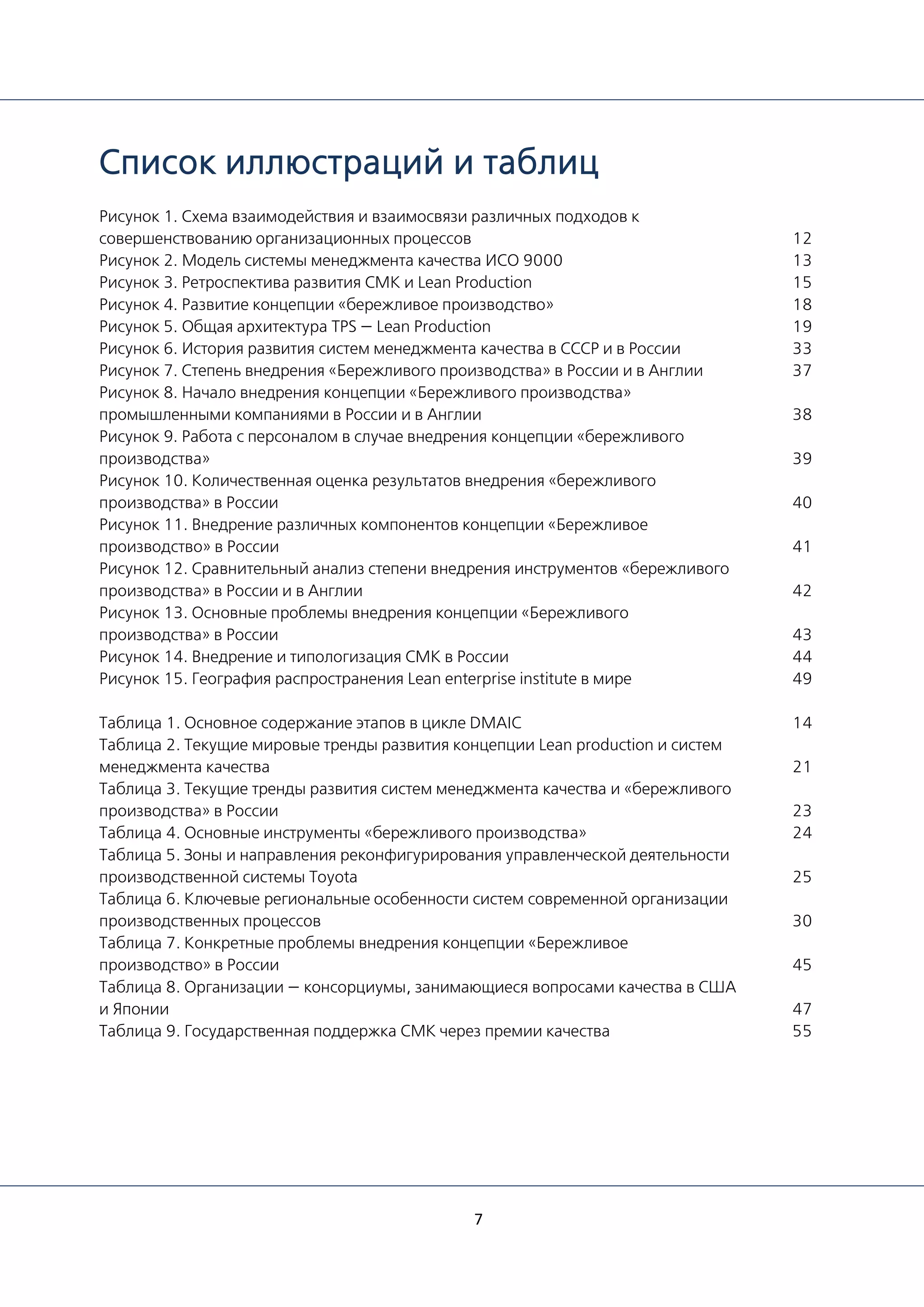 7
Список иллюстраций и таблиц
Рисунок 1. Схема взаимодействия и взаимосвязи различных подходов к
совершенствованию организационных процессов
Рисунок 2. Модель системы менеджмента качества ИСО 9000
Рисунок 3. Ретроспектива развития СМК и Lean Production
Рисунок 4. Развитие концепции «бережливое производство»
Рисунок 5. Общая архитектура TPS — Lean Production
Рисунок 6. История развития систем менеджмента качества в СССР и в России
Рисунок 7. Степень внедрения «Бережливого производства» в России и в Англии
Рисунок 8. Начало внедрения концепции «Бережливого производства»
промышленными компаниями в России и в Англии
Рисунок 9. Работа с персоналом в случае внедрения концепции «бережливого
производства»
Рисунок 10. Количественная оценка результатов внедрения «бережливого
производства» в России
Рисунок 11. Внедрение различных компонентов концепции «Бережливое
производство» в России
Рисунок 12. Сравнительный анализ степени внедрения инструментов «бережливого
производства» в России и в Англии
Рисунок 13. Основные проблемы внедрения концепции «Бережливого
производства» в России
Рисунок 14. Внедрение и типологизация СМК в России
Рисунок 15. География распространения Lean enterprise institute в мире
Таблица 1. Основное содержание этапов в цикле DMAIC
Таблица 2. Текущие мировые тренды развития концепции Lean production и систем
менеджмента качества
Таблица 3. Текущие тренды развития систем менеджмента качества и «бережливого
производства» в России
Таблица 4. Основные инструменты «бережливого производства»
Таблица 5. Зоны и направления реконфигурирования управленческой деятельности
производственной системы Toyota
Таблица 6. Ключевые региональные особенности систем современной организации
производственных процессов
Таблица 7. Конкретные проблемы внедрения концепции «Бережливое
производство» в России
Таблица 8. Организации — консорциумы, занимающиеся вопросами качества в США
и Японии
Таблица 9. Государственная поддержка СМК через премии качества
12
13
15
18
19
33
37
38
39
40
41
42
43
44
49
14
21
23
24
25
30
45
47
55
 