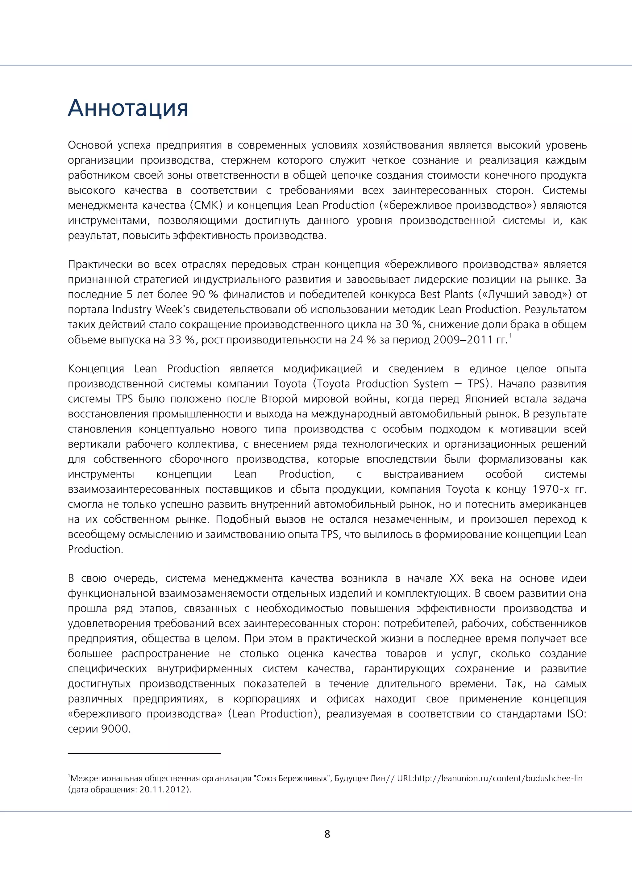 8
Аннотация
Основой успеха предприятия в современных условиях хозяйствования является высокий уровень
организации производства, стержнем которого служит четкое сознание и реализация каждым
работником своей зоны ответственности в общей цепочке создания стоимости конечного продукта
высокого качества в соответствии с требованиями всех заинтересованных сторон. Системы
менеджмента качества (СМК) и концепция Lean Production («бережливое производство») являются
инструментами, позволяющими достигнуть данного уровня производственной системы и, как
результат, повысить эффективность производства.
Практически во всех отраслях передовых стран концепция «бережливого производства» является
признанной стратегией индустриального развития и завоевывает лидерские позиции на рынке. За
последние 5 лет более 90 % финалистов и победителей конкурса Best Plants («Лучший завод») от
портала Industry Week's свидетельствовали об использовании методик Lean Production. Результатом
таких действий стало сокращение производственного цикла на 30 %, снижение доли брака в общем
объеме выпуска на 33 %, рост производительности на 24 % за период 2009–2011 гг.
1
Концепция Lean Production является модификацией и сведением в единое целое опыта
производственной системы компании Toyota (Toyota Production System — TPS). Начало развития
системы TPS было положено после Второй мировой войны, когда перед Японией встала задача
восстановления промышленности и выхода на международный автомобильный рынок. В результате
становления концептуально нового типа производства с особым подходом к мотивации всей
вертикали рабочего коллектива, с внесением ряда технологических и организационных решений
для собственного сборочного производства, которые впоследствии были формализованы как
инструменты концепции Lean Production, с выстраиванием особой системы
взаимозаинтересованных поставщиков и сбыта продукции, компания Toyota к концу 1970-х гг.
смогла не только успешно развить внутренний автомобильный рынок, но и потеснить американцев
на их собственном рынке. Подобный вызов не остался незамеченным, и произошел переход к
всеобщему осмыслению и заимствованию опыта TPS, что вылилось в формирование концепции Lean
Production.
В свою очередь, система менеджмента качества возникла в начале ХХ века на основе идеи
функциональной взаимозаменяемости отдельных изделий и комплектующих. В своем развитии она
прошла ряд этапов, связанных с необходимостью повышения эффективности производства и
удовлетворения требований всех заинтересованных сторон: потребителей, рабочих, собственников
предприятия, общества в целом. При этом в практической жизни в последнее время получает все
большее распространение не столько оценка качества товаров и услуг, сколько создание
специфических внутрифирменных систем качества, гарантирующих сохранение и развитие
достигнутых производственных показателей в течение длительного времени. Так, на самых
различных предприятиях, в корпорациях и офисах находит свое применение концепция
«бережливого производства» (Lean Production), реализуемая в соответствии со стандартами ISO:
серии 9000.
1
Межрегиональная общественная организация "Союз Бережливых", Будущее Лин// URL:http://leanunion.ru/content/budushchee-lin
(дата обращения: 20.11.2012).
 