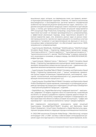 16 Описание мировой повестки, основных трендов
мышленных задач, которые, на современном этапе, как правило, являют-
ся мультидисциплинарными задачами. Отметим, что именно выполнение
многомодельных и многовариантных расчетов является специфической
особенностью процессов решения промышленных задач, связанных с соз-
данием конкурентоспособной продукции нового поколения в кратчайшие
сроки, а потому для промышленности более актуальной представляется
HP*C-концепция (High Productivity Computing), когда более важной харак-
теристикой выступает не пиковая производительность суперкомпьютера,
а эффективная реализация подхода, когда параллельно решаются не-
сколько вариантов задач, или, возможно, разных задач из разных отрас-
лей промышленности, причем все задачи решаются на линейных участках
зависимости ”ускорение от распараллеливания как функция от числа ис-
пользуемых ядер суперкомпьютера”, что обеспечивает практически 100%
загруженность суперкомпьютера),
– SuperComputer (MultiScale / MultiStage * MultiDisciplinary * MultiTechnology)
Simulation-Based Design / Engineering (эффективное применение триады:
“многомасштабность” / “многостадийность” * “мультидисциплинарность” *
“мультитехнологичность”), причем “MultiTechnology” в рамках компьютер-
ного инжиниринга понимаем, в первую очередь, как MultiCAD & MultiCAE-
инфраструктуру;
– SuperComputer (Material Science * Mechanics) * (Multi3
) Simulation-Based
Design / Engineering (одновременное компьютерное проектирование и ин-
жиниринг материалов и элементов конструкций из них – гармоничное объ-
единение механики материалов и механики конструкций);
– SuperComputer (SmartMat*Mech)*(Multi3
) Simulation and Optimization Based
Design / Engineering (применение smart- / “умных” материалов, примене-
ние разных видов оптимизации (параметрической, многомерной, струк-
турной, топологической, многокритериальной и т.д.), рациональной опти-
мизации технологических процессов и т.д.);
– SuperComputer (SmartMat*Mech)*(Multi3
) Simulation and Optimization Based
Product Development (проектирование, инжиниринг и оптимизацию расши-
ряем до производства продукции и переходим к Virtual Product Development
– виртуальной разработке продукции / изделий);
– Digital Mock-Up / Digital Manufacturing (“цифровой прототип” – виртуаль-
ная, цифровая 3-D модель изделия и всех его компонентов, позволяющая
исключить из процесса разработки изделия создание дорогостоящих на-
турных моделей-прототипов, позволяющая “измерять” и моделировать лю-
бые характеристики объекта в любых условиях эксплуатации / “цифро-вое
производство” – как основные компоненты “умных” заводов и фабрик).
Для современного компьютерного инжиниринга, кроме концепций
SuperComputer (SmartMat*Mech)*(Multi3
) Simulation and Optimization Based
Product Development, Virtual Product Development и Digital Manufacturing харак-
терными трендами являются следующие подходы и инновационные технологии:
4. САD/САМ-технологии (Computer-Aided Design / Manufacturing), которые
интегрируют CAD- и CAM- системы и обеспечивают интегрированное ре-
шение задач конструкторского и технологического проектирования, вклю-
 