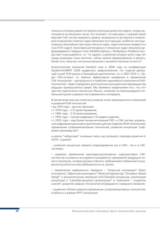 26
тельность которых ранее составляла несколько дней или недель, теперь вы-
полняются за несколько часов. Это означает, что ежегодно, с каждой новой
версией CAE-систем мирового уровня, возможности экспертов и инжене-
ров по решению сложных задач механики конструкций, особенно нестаци-
онарных нелинейных пространственных задач, задач механики жидкости и
газа (CFD-задач), мультидисциплинарных и связанных задач механики де-
формируемого твердого тела (MultiDisciplinary / Multiphysics Problems) воз-
растают и расширяются, т.е. “те задачи, о решении которых всего пару лет
назад инженеры лишь мечтали, сейчас можно формулировать и решать,
более того, получать численные решения с высокой степенью точности”.
Аналитическая компания Daratech еще в 2006 году на конференции
DaratechSUMMIT 2006 выдвинула предположение, что главной движу-
щей силой PLM-рынка в ближайшее десятилетие, т.е. в 2007-2016 гг., бу-
дет CAE-сегмент, т.к. именно эффективное внедрение и применение
CAE-технологий – центрального и наиболее наукоемкого компонента PLM-
технологий – будет определять долгосрочные конкурентные преимущества
ведущих промышленных фирм. Мы являемся свидетелями того, что этот
прогноз практически полностью сбылся, несмотря на произошедший гло-
бальный кризис в рамках этого временного интервала.
В заключение еще раз отметим условные этапы эволюционного изменения
и развития PLM-технологий:
• до 1970 года – ручное черчение;
• с 1970 года – 2-D проектирование;
• с 1985 года – 3-D проектирование;
• с 1995 года – полная цифровая 3-D модель изделия;
• с 2005 года – еще более тесная интеграция CAD- и CAE-систем, управле-
ние цифровыми данными и жизненным циклом изделия (PLM-технологии),
применение суперкомпьютерных технологий, развитие концепции “циф-
ровое производство”;
и кратко “набросаем” основные черты наступившего периода развития (с
2010 г. и далее):
– развитие концепции прямого моделирования как в CAD-, так и в CAE-
системах;
– широкое применение мультидисциплинарных надотраслевых CAE-
систем как основного инструмента разработки наукоемкой продукции но-
вого поколения, которая должна отвечать требованиям глобальной конку-
рентоспособности и востребованности на рынке;
– применение современных парадигм – “открытые инновации” (Open
Innovations),“обратныйинжиниринг”(ReverseEngineering),“Simulation-Based
Design” и вышеописанная эволюция этой базовой концепции, реализация
концепций о “самообучающейся организации” и “компания – создатель
знания”, развитие кайдзен-технологий непрерывного совершенствования;
– развитие и более широкое применение суперкомпьютерных технологий,
особенно, в рамках HP*C-концепции;
Жизненный цикл ключевых групп технологий и рынков
 
