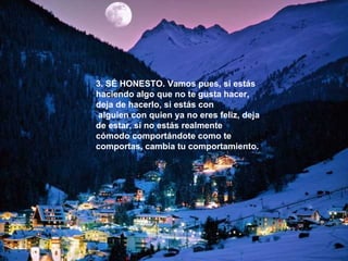 3. SÉ HONESTO. Vamos pues, si estás haciendo algo que no te gusta hacer, deja de hacerlo, si estás con alguien con quien ya no eres feliz, deja de estar, si no estás realmente cómodo comportándote como te comportas, cambia tu comportamiento. 