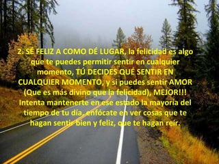2. SÉ FELIZ A COMO DÉ LUGAR, la felicidad es algo que te puedes permitir sentir en cualquier momento, TÚ DECIDES QUÉ SENTIR EN CUALQUIER MOMENTO, y si puedes sentir AMOR (Que es más divino que la felicidad), MEJOR!!! Intenta mantenerte en ese estado la mayoría del tiempo de tu día, enfócate en ver cosas que te hagan sentir bien y feliz, que te hagan reír. 