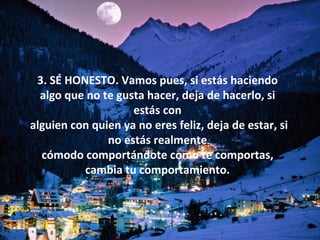 3. SÉ HONESTO. Vamos pues, si estás haciendo algo que no te gusta hacer, deja de hacerlo, si estás con alguien con quien ya no eres feliz, deja de estar, si no estás realmente cómodo comportándote como te comportas, cambia tu comportamiento. 