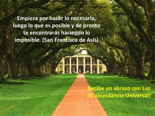 Recibe un abrazo con Luz de abundancia Universal! Empieza por hacer lo necesario, luego lo que es posible y de pronto te encontrarás  haciendo lo imposible. (San Francisco de Asís) Empieza por hacer lo necesario, luego lo que es posible y de pronto te encontrarás  haciendo lo imposible. (San Francisco de Asís) Empieza por hacer lo necesario, luego lo que es posible y de pronto te encontrarás  haciendo lo imposible. (San Francisco de Asís) Empieza por hacer lo necesario, luego lo que es posible y de pronto te encontrarás haciendo lo imposible. (San Francisco de Asís) 