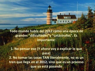 Todo mundo habla del 2012 como una época de grandes “dificultades”y "catástrofes". Es importante: 1. No pensar eso (Y ahora voy a explicar lo que pasa) 2. No tomar las cosas TAN literalmente, no es un tren que llega en  el 2012 , sino que es un proceso que ya está pasando 