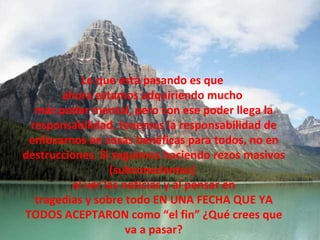 Lo que está pasando es que  ahora estamos adquiriendo mucho  más poder mental, pero con ese poder llega la responsabilidad, tenemos la responsabilidad de enfocarnos en cosas benéficas para todos, no en destrucciones. Si seguimos haciendo rezos masivos (subconscientes)  al ver las noticias y al pensar en tragedias y sobre todo EN UNA FECHA QUE YA TODOS ACEPTARON como “el fin” ¿Qué crees que va a pasar? 