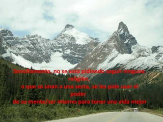 Sencillamente, no se está pidiendo seguir ninguna religión, o que se unan a una secta, se les pide usar el poder  de su mente/ser interno para tener una vida mejor . 