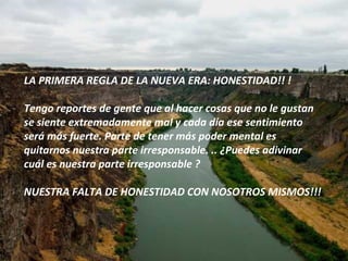 LA PRIMERA REGLA DE LA NUEVA ERA: HONESTIDAD!! ! Tengo reportes de gente que al hacer cosas que no le gustan se siente extremadamente mal y cada día ese sentimiento será más fuerte. Parte de tener más poder mental es quitarnos nuestra parte irresponsable. .. ¿Puedes adivinar cuál es nuestra parte irresponsable ? NUESTRA FALTA DE HONESTIDAD CON NOSOTROS MISMOS!!! 