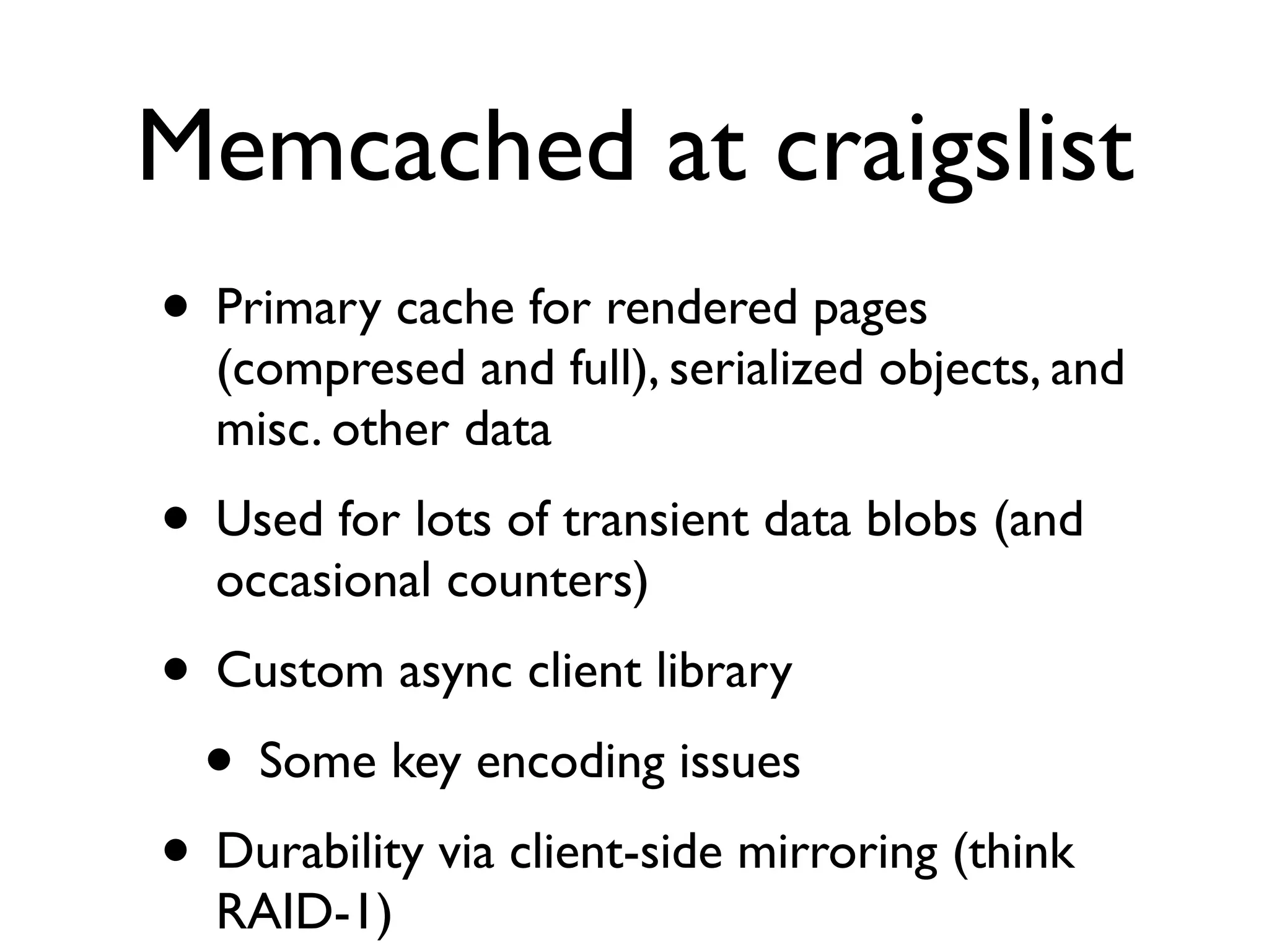 Memcached at craigslist
• Primary cache for rendered pages
  (compresed and full), serialized objects, and
  misc. other data
• Used for lots of transient data blobs (and
  occasional counters)
• Custom async client library
 • Some key encoding issues
• Durability via client-side mirroring (think
  RAID-1)
 