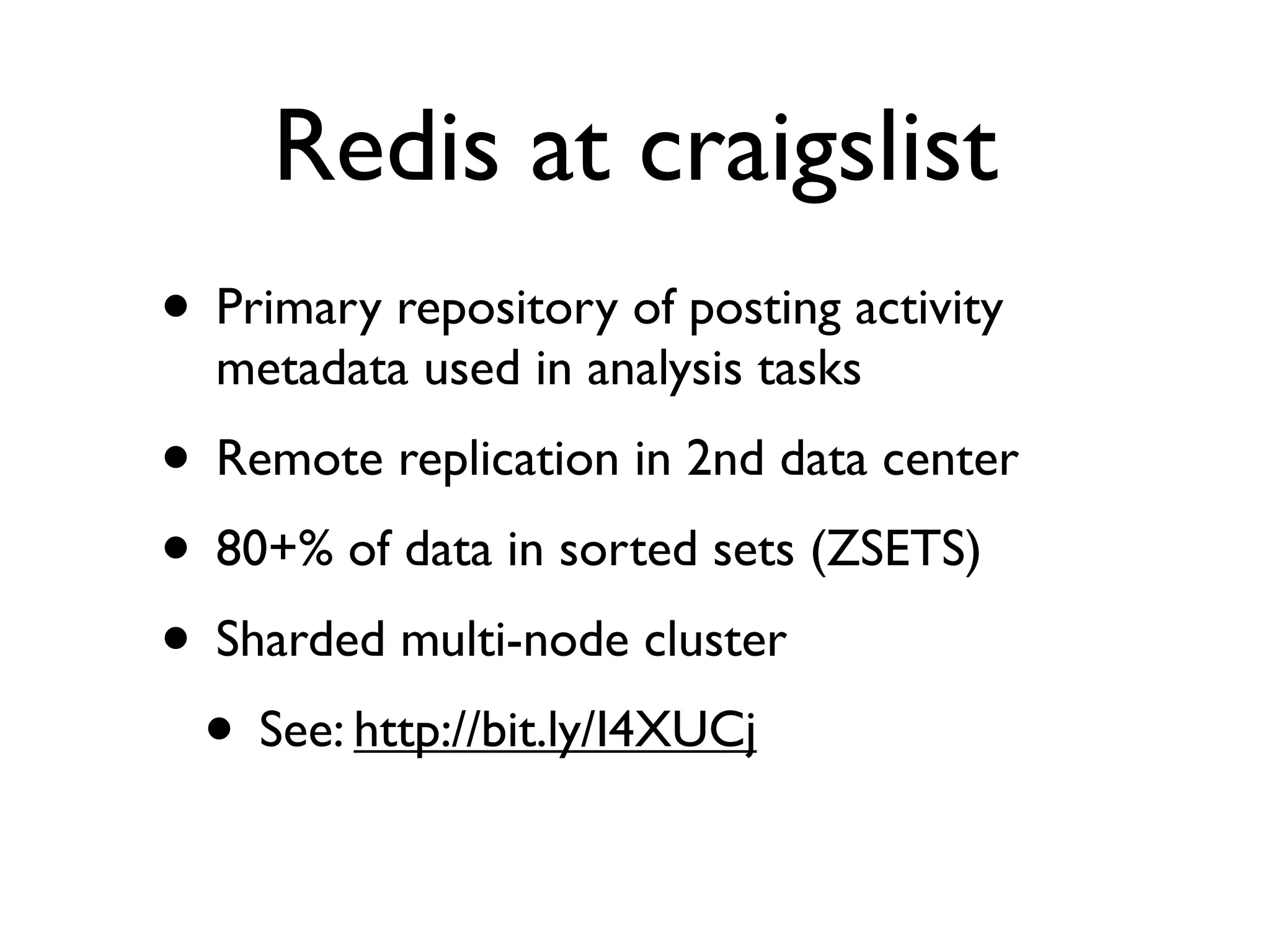 Redis at craigslist
• Primary repository of posting activity
  metadata used in analysis tasks
• Remote replication in 2nd data center
• 80+% of data in sorted sets (ZSETS)
• Sharded multi-node cluster
 • See: http://bit.ly/I4XUCj
 