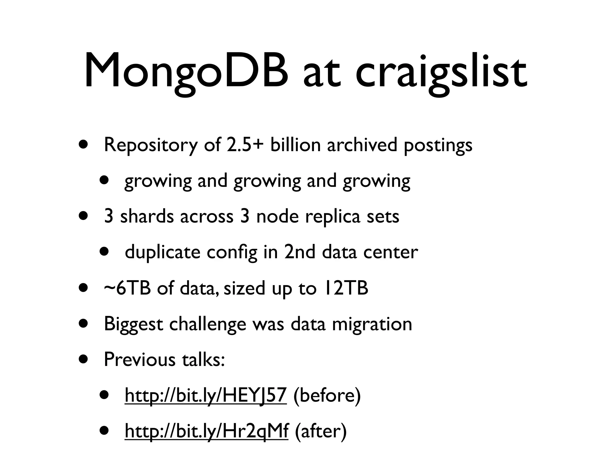 MongoDB at craigslist
•   Repository of 2.5+ billion archived postings
    •   growing and growing and growing
•   3 shards across 3 node replica sets
    •   duplicate conﬁg in 2nd data center
•   ~6TB of data, sized up to 12TB
•   Biggest challenge was data migration
•   Previous talks:
    •   http://bit.ly/HEYJ57 (before)
    •   http://bit.ly/Hr2qMf (after)
 