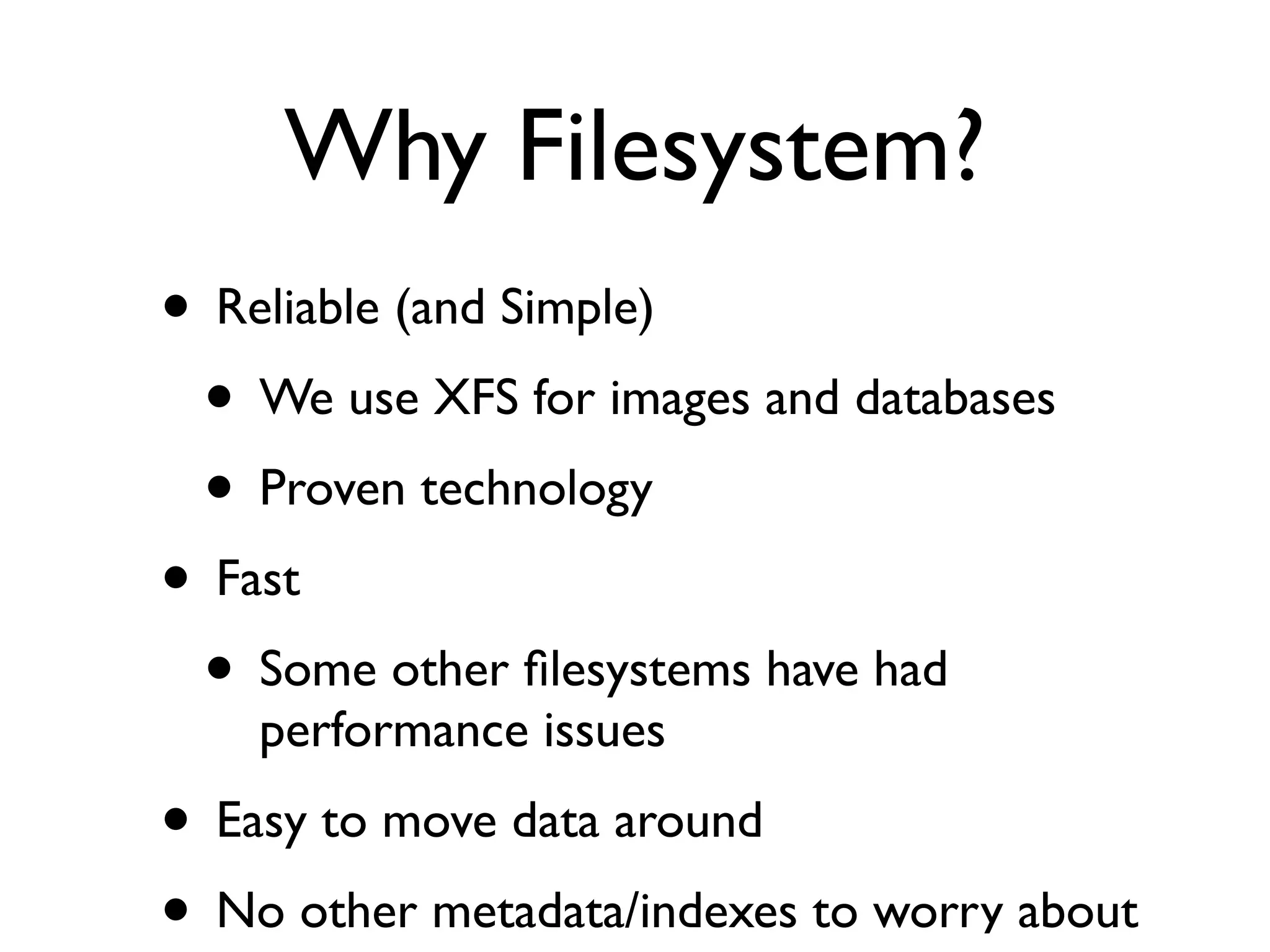Why Filesystem?
• Reliable (and Simple)
 • We use XFS for images and databases
 • Proven technology
• Fast
 • Some other ﬁlesystems have had
    performance issues
• Easy to move data around
• No other metadata/indexes to worry about
 