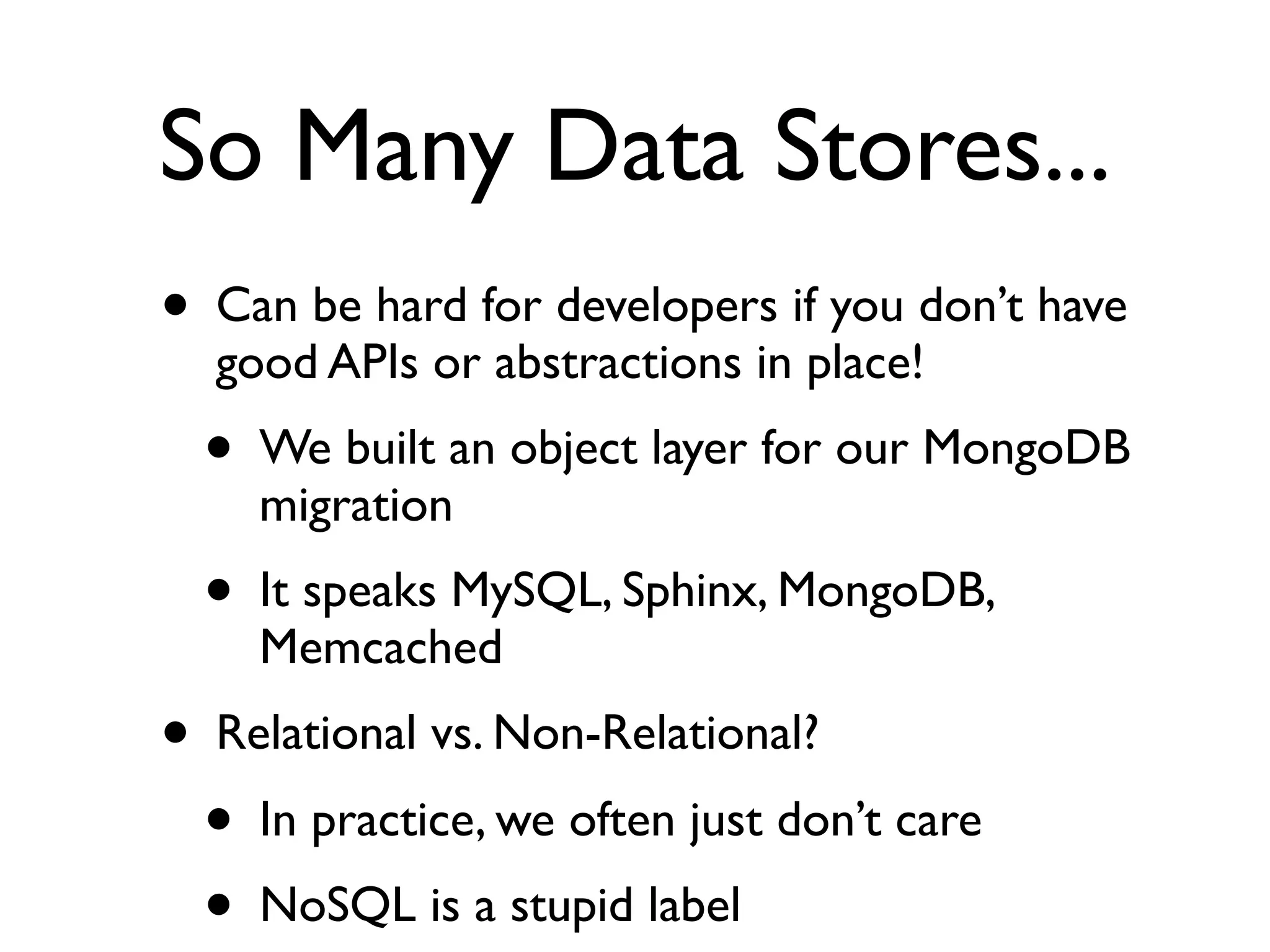 So Many Data Stores...
• Can be hard for developers if you don’t have
  good APIs or abstractions in place!
  • We built an object layer for our MongoDB
    migration
  • It speaks MySQL, Sphinx, MongoDB,
    Memcached
• Relational vs. Non-Relational?
  • In practice, we often just don’t care
  • NoSQL is a stupid label
 