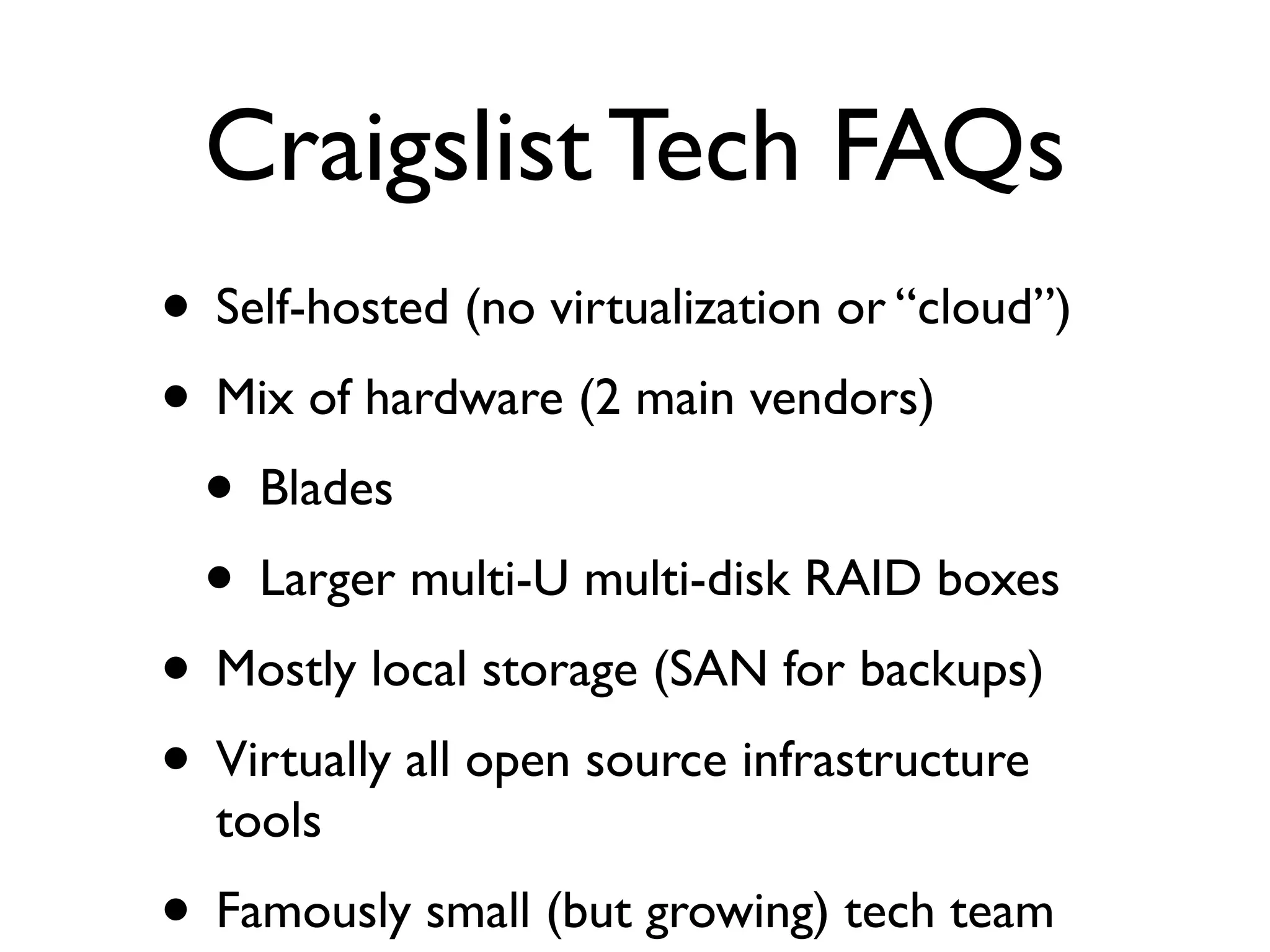 Craigslist Tech FAQs
• Self-hosted (no virtualization or “cloud”)
• Mix of hardware (2 main vendors)
 • Blades
 • Larger multi-U multi-disk RAID boxes
• Mostly local storage (SAN for backups)
• Virtually all open source infrastructure
  tools
• Famously small (but growing) tech team
 