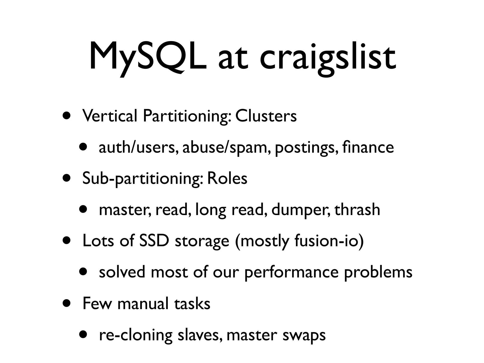 MySQL at craigslist
•   Vertical Partitioning: Clusters
    •   auth/users, abuse/spam, postings, ﬁnance
•   Sub-partitioning: Roles
    •   master, read, long read, dumper, thrash
•   Lots of SSD storage (mostly fusion-io)
    •   solved most of our performance problems
•   Few manual tasks
    •   re-cloning slaves, master swaps
 