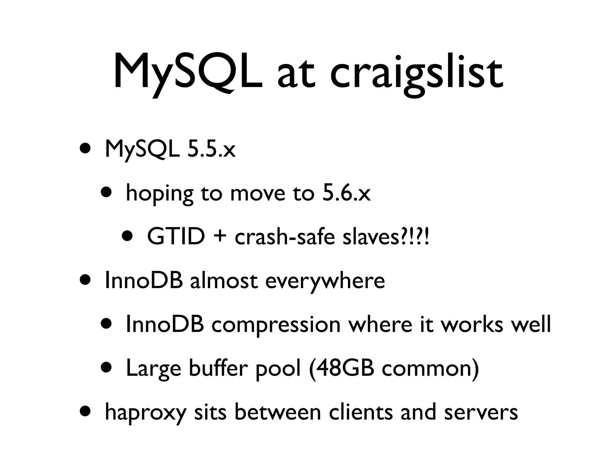 MySQL at craigslist
• MySQL 5.5.x
 • hoping to move to 5.6.x
    • GTID + crash-safe slaves?!?!
• InnoDB almost everywhere
 • InnoDB compression where it works well
 • Large buffer pool (48GB common)
• haproxy sits between clients and servers
 