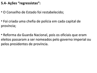 5.4- Ações “regressistas”:

• O Conselho de Estado foi restabelecido;

• Foi criada uma chefia de polícia em cada capital de
província;

• Reforma da Guarda Nacional, pois os oficiais que eram
eleitos passaram a ser nomeados pelo governo imperial ou
pelos presidentes de província.
 
