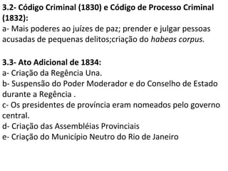 3.2- Código Criminal (1830) e Código de Processo Criminal
(1832):
a- Mais poderes ao juízes de paz; prender e julgar pessoas
acusadas de pequenas delitos;criação do habeas corpus.

3.3- Ato Adicional de 1834:
a- Criação da Regência Una.
b- Suspensão do Poder Moderador e do Conselho de Estado
durante a Regência .
c- Os presidentes de província eram nomeados pelo governo
central.
d- Criação das Assembléias Provinciais
e- Criação do Município Neutro do Rio de Janeiro
 