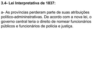 3.4- Lei Interpretativa de 1837:

a- As províncias perderam parte de suas atribuições
político-admininstrativas. De acordo com a nova lei, o
governo central teria o direito de nomear funcionários
públicos e funcionários de polícia e justiça.
 