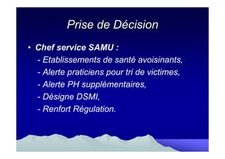 Prise de Décision
• Chef service SAMU :
  - Etablissements de santé avoisinants,
  - Alerte praticiens pour tri de victimes,
  - Alerte PH supplémentaires,
  - Désigne DSMI,
  - Renfort Régulation.
 