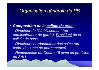 Organisation générale du PB


• Composition de la cellule de crise :
  - Directeur de l’établissement (ou
  administrateur de garde), Président de la
  cellule de crise.
  - Directeur coordonnateur des soins (ou
  cadre de santé de permanence)
  - Responsable du Centre 15 avec un praticien
  du SAU.
 