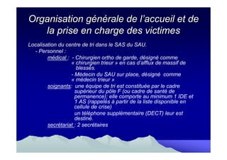 Organisation générale de l’accueil et de
   la prise en charge des victimes
Localisation du centre de tri dans le SAS du SAU.
  - Personnel :
        médical : - Chirurgien ortho de garde, désigné comme
                  « chirurgien trieur » en cas d’afflux de massif de
                     blessés.
                  - Médecin du SAU sur place, désigné comme
                  « médecin trieur »
        soignants: une équipe de tri est constituée par le cadre
                    supérieur du pôle F (ou cadre de santé de
                    permanence); elle comporte au minimum 1 IDE et
                    1 AS (rappelés à partir de la liste disponible en
                    cellule de crise)
                    un téléphone supplémentaire (DECT) leur est
                    destiné.
        secrétariat : 2 secrétaires
 