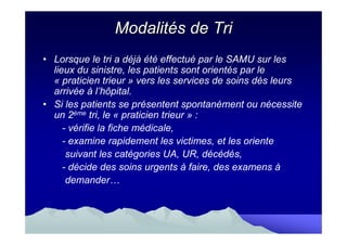 Modalités de Tri
• Lorsque le tri a déjà été effectué par le SAMU sur les
  lieux du sinistre, les patients sont orientés par le
  « praticien trieur » vers les services de soins dès leurs
  arrivée à l’hôpital.
• Si les patients se présentent spontanément ou nécessite
  un 2ème tri, le « praticien trieur » :
     - vérifie la fiche médicale,
     - examine rapidement les victimes, et les oriente
      suivant les catégories UA, UR, décédés,
     - décide des soins urgents à faire, des examens à
      demander…
 