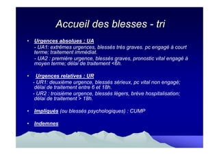 Accueil des blesses - tri
• Urgences absolues : UA
  - UA1: extrêmes urgences, blessés très graves. pc engagé à court
  terme; traitement immédiat.
  - UA2 : première urgence, blessés graves, pronostic vital engagé à
  moyen terme; délai de traitement <6h.

•     Urgences relatives : UR
    - UR1: deuxième urgence, blessés sérieux, pc vital non engagé;
     délai de traitement entre 6 et 18h.
    - UR2 : troisième urgence, blessés légers, brève hospitalisation;
     délai de traitement > 18h.

• Impliqués (ou blessés psychologiques) : CUMP

• Indemnes
 