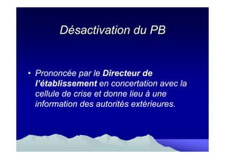 Désactivation du PB


• Prononcée par le Directeur de
  l’établissement en concertation avec la
  cellule de crise et donne lieu à une
  information des autorités extérieures.
 