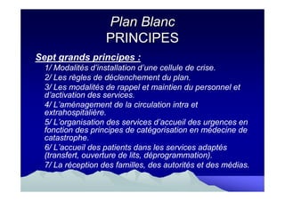 Plan Blanc
                  PRINCIPES
Sept grands principes :
 1/ Modalités d’installation d’une cellule de crise.
 2/ Les règles de déclenchement du plan.
 3/ Les modalités de rappel et maintien du personnel et
 d’activation des services.
 4/ L’aménagement de la circulation intra et
 extrahospitalière.
 5/ L’organisation des services d’accueil des urgences en
 fonction des principes de catégorisation en médecine de
 catastrophe.
 6/ L’accueil des patients dans les services adaptés
 (transfert, ouverture de lits, déprogrammation).
 7/ La réception des familles, des autorités et des médias.
 